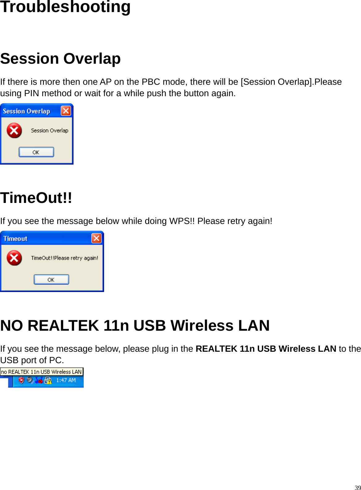  39Troubleshooting  Session Overlap If there is more then one AP on the PBC mode, there will be [Session Overlap].Please using PIN method or wait for a while push the button again.   TimeOut!! If you see the message below while doing WPS!! Please retry again!   NO REALTEK 11n USB Wireless LAN   If you see the message below, please plug in the REALTEK 11n USB Wireless LAN to the USB port of PC.         