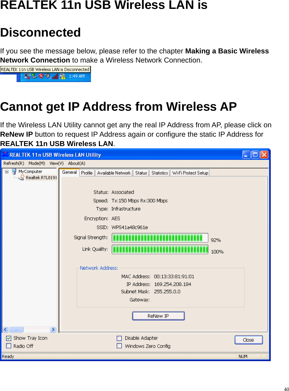  40REALTEK 11n USB Wireless LAN is Disconnected If you see the message below, please refer to the chapter Making a Basic Wireless Network Connection to make a Wireless Network Connection.   Cannot get IP Address from Wireless AP If the Wireless LAN Utility cannot get any the real IP Address from AP, please click on ReNew IP button to request IP Address again or configure the static IP Address for REALTEK 11n USB Wireless LAN.  