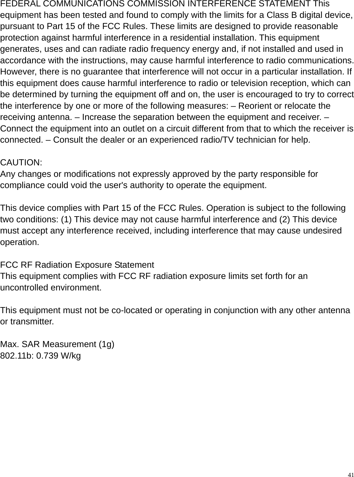  41 FEDERAL COMMUNICATIONS COMMISSION INTERFERENCE STATEMENT This equipment has been tested and found to comply with the limits for a Class B digital device, pursuant to Part 15 of the FCC Rules. These limits are designed to provide reasonable protection against harmful interference in a residential installation. This equipment generates, uses and can radiate radio frequency energy and, if not installed and used in accordance with the instructions, may cause harmful interference to radio communications. However, there is no guarantee that interference will not occur in a particular installation. If this equipment does cause harmful interference to radio or television reception, which can be determined by turning the equipment off and on, the user is encouraged to try to correct the interference by one or more of the following measures: – Reorient or relocate the receiving antenna. – Increase the separation between the equipment and receiver. – Connect the equipment into an outlet on a circuit different from that to which the receiver is connected. – Consult the dealer or an experienced radio/TV technician for help.  CAUTION:  Any changes or modifications not expressly approved by the party responsible for compliance could void the user&apos;s authority to operate the equipment.      This device complies with Part 15 of the FCC Rules. Operation is subject to the following two conditions: (1) This device may not cause harmful interference and (2) This device must accept any interference received, including interference that may cause undesired operation.  FCC RF Radiation Exposure Statement   This equipment complies with FCC RF radiation exposure limits set forth for an uncontrolled environment.      This equipment must not be co-located or operating in conjunction with any other antenna or transmitter.      Max. SAR Measurement (1g)   802.11b: 0.739 W/kg 