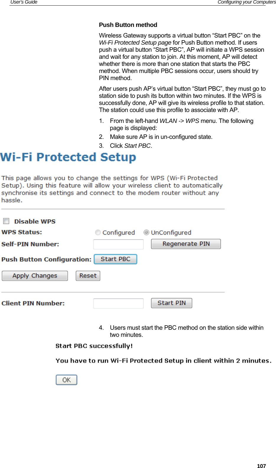 User’s Guide   Configuring your Computers Push Button method  Wireless Gateway supports a virtual button “Start PBC” on the Wi-Fi Protected Setup page for Push Button method. If users push a virtual button “Start PBC”, AP will initiate a WPS session and wait for any station to join. At this moment, AP will detect whether there is more than one station that starts the PBC method. When multiple PBC sessions occur, users should try PIN method. After users push AP’s virtual button “Start PBC”, they must go to station side to push its button within two minutes. If the WPS is successfully done, AP will give its wireless profile to that station. The station could use this profile to associate with AP. 1.  From the left-hand WLAN -&gt; WPS menu. The following page is displayed: 2.  Make sure AP is in un-configured state. 3. Click Start PBC.   4.  Users must start the PBC method on the station side within two minutes.        107