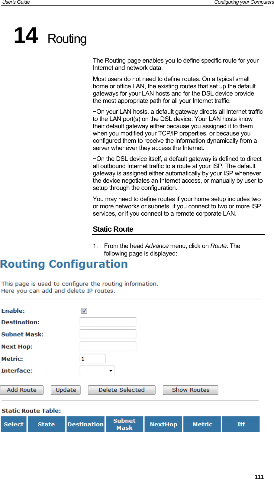 User’s Guide   Configuring your Computers 14  Routing The Routing page enables you to define specific route for your Internet and network data. Most users do not need to define routes. On a typical small home or office LAN, the existing routes that set up the default gateways for your LAN hosts and for the DSL device provide the most appropriate path for all your Internet traffic. −On your LAN hosts, a default gateway directs all Internet traffic to the LAN port(s) on the DSL device. Your LAN hosts know their default gateway either because you assigned it to them when you modified your TCP/IP properties, or because you configured them to receive the information dynamically from a server whenever they access the Internet. −On the DSL device itself, a default gateway is defined to direct all outbound Internet traffic to a route at your ISP. The default gateway is assigned either automatically by your ISP whenever the device negotiates an Internet access, or manually by user to setup through the configuration. You may need to define routes if your home setup includes two or more networks or subnets, if you connect to two or more ISP services, or if you connect to a remote corporate LAN. Static Route 1. From the head Advance menu, click on Route. The following page is displayed:     111