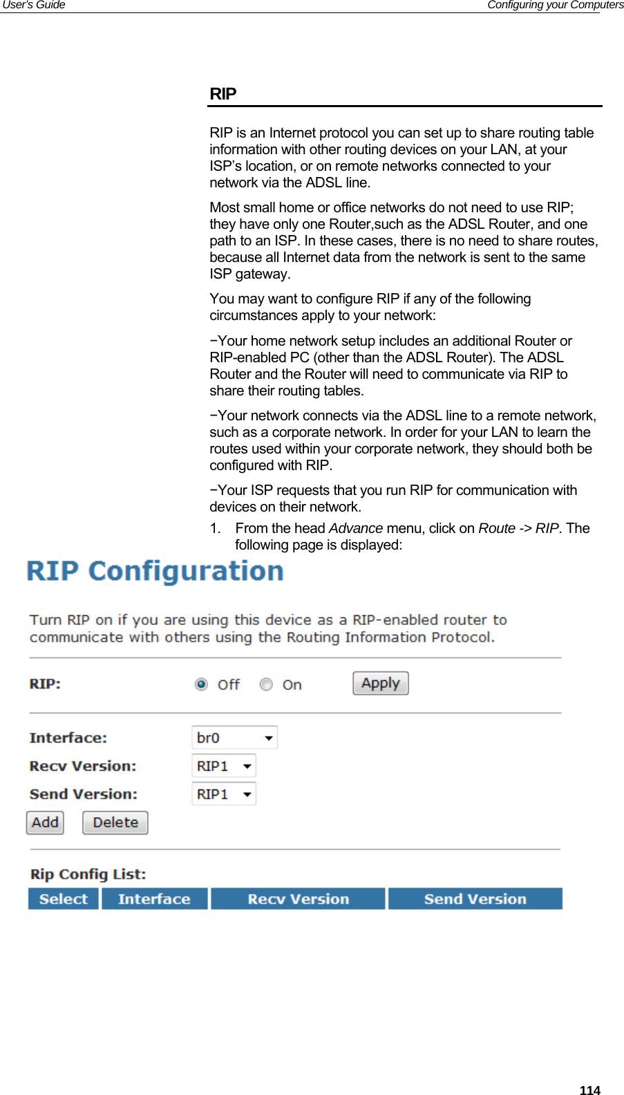 User’s Guide   Configuring your Computers  RIP RIP is an Internet protocol you can set up to share routing table information with other routing devices on your LAN, at your ISP’s location, or on remote networks connected to your network via the ADSL line. Most small home or office networks do not need to use RIP; they have only one Router,such as the ADSL Router, and one path to an ISP. In these cases, there is no need to share routes, because all Internet data from the network is sent to the same ISP gateway. You may want to configure RIP if any of the following circumstances apply to your network: −Your home network setup includes an additional Router or RIP-enabled PC (other than the ADSL Router). The ADSL Router and the Router will need to communicate via RIP to share their routing tables. −Your network connects via the ADSL line to a remote network, such as a corporate network. In order for your LAN to learn the routes used within your corporate network, they should both be configured with RIP. −Your ISP requests that you run RIP for communication with devices on their network. 1. From the head Advance menu, click on Route -&gt; RIP. The following page is displayed:        114