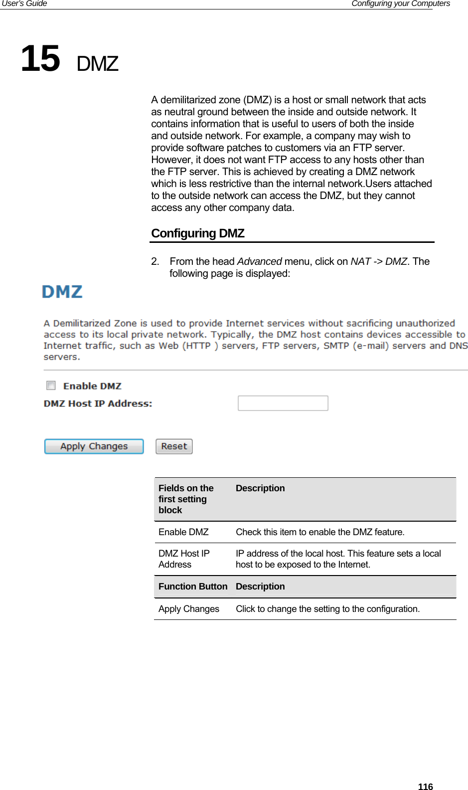 User’s Guide   Configuring your Computers 15  DMZ A demilitarized zone (DMZ) is a host or small network that acts as neutral ground between the inside and outside network. It contains information that is useful to users of both the inside and outside network. For example, a company may wish to provide software patches to customers via an FTP server. However, it does not want FTP access to any hosts other than the FTP server. This is achieved by creating a DMZ network which is less restrictive than the internal network.Users attached to the outside network can access the DMZ, but they cannot access any other company data. Configuring DMZ 2. From the head Advanced menu, click on NAT -&gt; DMZ. The following page is displayed:      Fields on the first setting block Description  Enable DMZ  Check this item to enable the DMZ feature. DMZ Host IP Address IP address of the local host. This feature sets a local host to be exposed to the Internet.      Function Button Description  Apply Changes  Click to change the setting to the configuration.           116