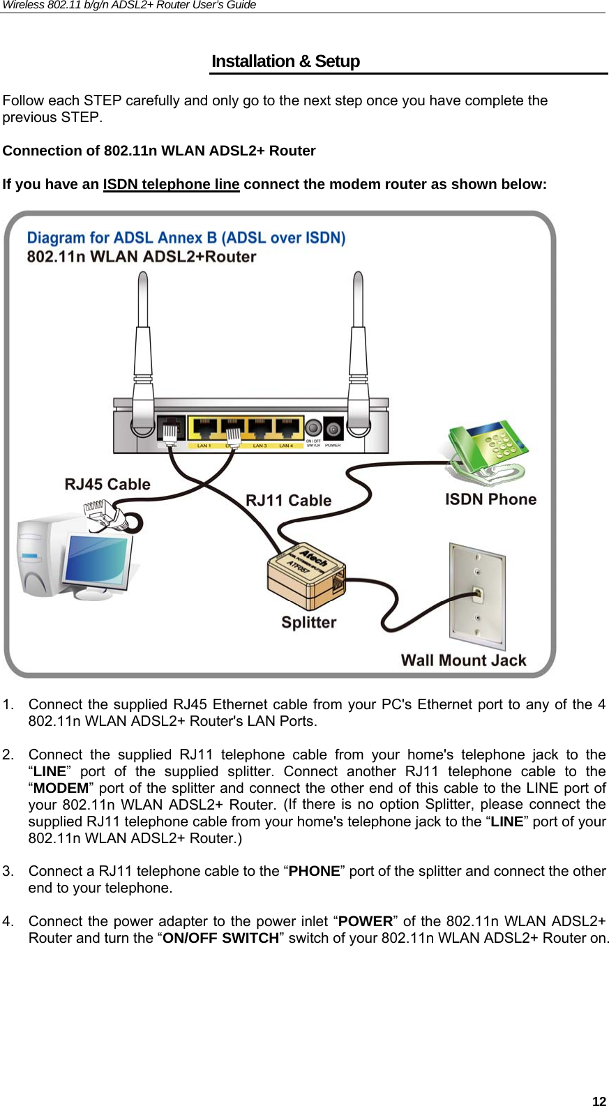 Wireless 802.11 b/g/n ADSL2+ Router User’s Guide    Installation &amp; Setup Follow each STEP carefully and only go to the next step once you have complete the previous STEP.  Connection of 802.11n WLAN ADSL2+ Router  If you have an ISDN telephone line connect the modem router as shown below:     1.  Connect the supplied RJ45 Ethernet cable from your PC&apos;s Ethernet port to any of the 4 802.11n WLAN ADSL2+ Router&apos;s LAN Ports.  2.  Connect the supplied RJ11 telephone cable from your home&apos;s telephone jack to the “LINE” port of the supplied splitter. Connect another RJ11 telephone cable to the “MODEM” port of the splitter and connect the other end of this cable to the LINE port of your 802.11n WLAN ADSL2+ Router. (If there is no option Splitter, please connect the supplied RJ11 telephone cable from your home&apos;s telephone jack to the “LINE” port of your 802.11n WLAN ADSL2+ Router.)  3.  Connect a RJ11 telephone cable to the “PHONE” port of the splitter and connect the other end to your telephone.  4.  Connect the power adapter to the power inlet “POWER” of the 802.11n WLAN ADSL2+ Router and turn the “ON/OFF SWITCH” switch of your 802.11n WLAN ADSL2+ Router on.      12
