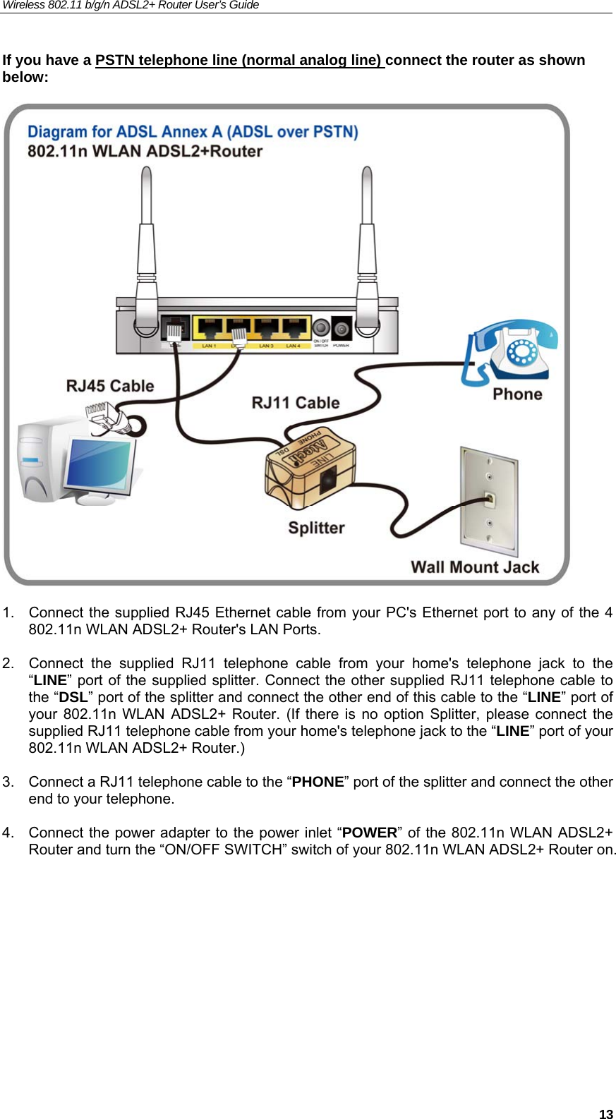 Wireless 802.11 b/g/n ADSL2+ Router User’s Guide    If you have a PSTN telephone line (normal analog line) connect the router as shown below:     1.  Connect the supplied RJ45 Ethernet cable from your PC&apos;s Ethernet port to any of the 4 802.11n WLAN ADSL2+ Router&apos;s LAN Ports.  2.  Connect the supplied RJ11 telephone cable from your home&apos;s telephone jack to the “LINE” port of the supplied splitter. Connect the other supplied RJ11 telephone cable to the “DSL” port of the splitter and connect the other end of this cable to the “LINE” port of your 802.11n WLAN ADSL2+ Router. (If there is no option Splitter, please connect the supplied RJ11 telephone cable from your home&apos;s telephone jack to the “LINE” port of your 802.11n WLAN ADSL2+ Router.)  3.  Connect a RJ11 telephone cable to the “PHONE” port of the splitter and connect the other end to your telephone.  4.  Connect the power adapter to the power inlet “POWER” of the 802.11n WLAN ADSL2+ Router and turn the “ON/OFF SWITCH” switch of your 802.11n WLAN ADSL2+ Router on.       13
