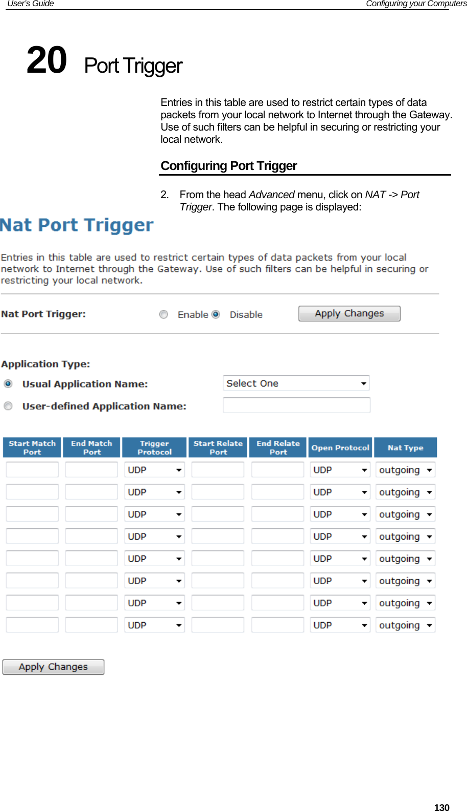 User’s Guide   Configuring your Computers 20  Port Trigger Entries in this table are used to restrict certain types of data packets from your local network to Internet through the Gateway. Use of such filters can be helpful in securing or restricting your local network. Configuring Port Trigger 2. From the head Advanced menu, click on NAT -&gt; Port Trigger. The following page is displayed:      130