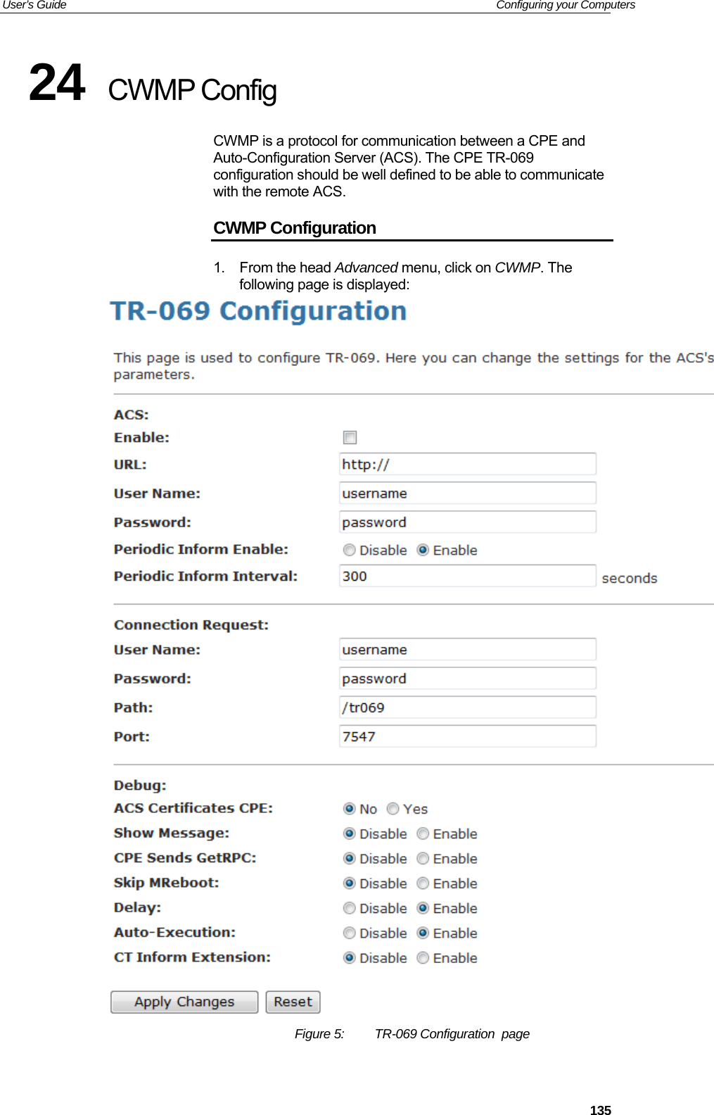 User’s Guide   Configuring your Computers 24  CWMP Config CWMP is a protocol for communication between a CPE and Auto-Configuration Server (ACS). The CPE TR-069 configuration should be well defined to be able to communicate with the remote ACS. CWMP Configuration 1. From the head Advanced menu, click on CWMP. The following page is displayed:  Figure 5:  TR-069 Configuration  page   135