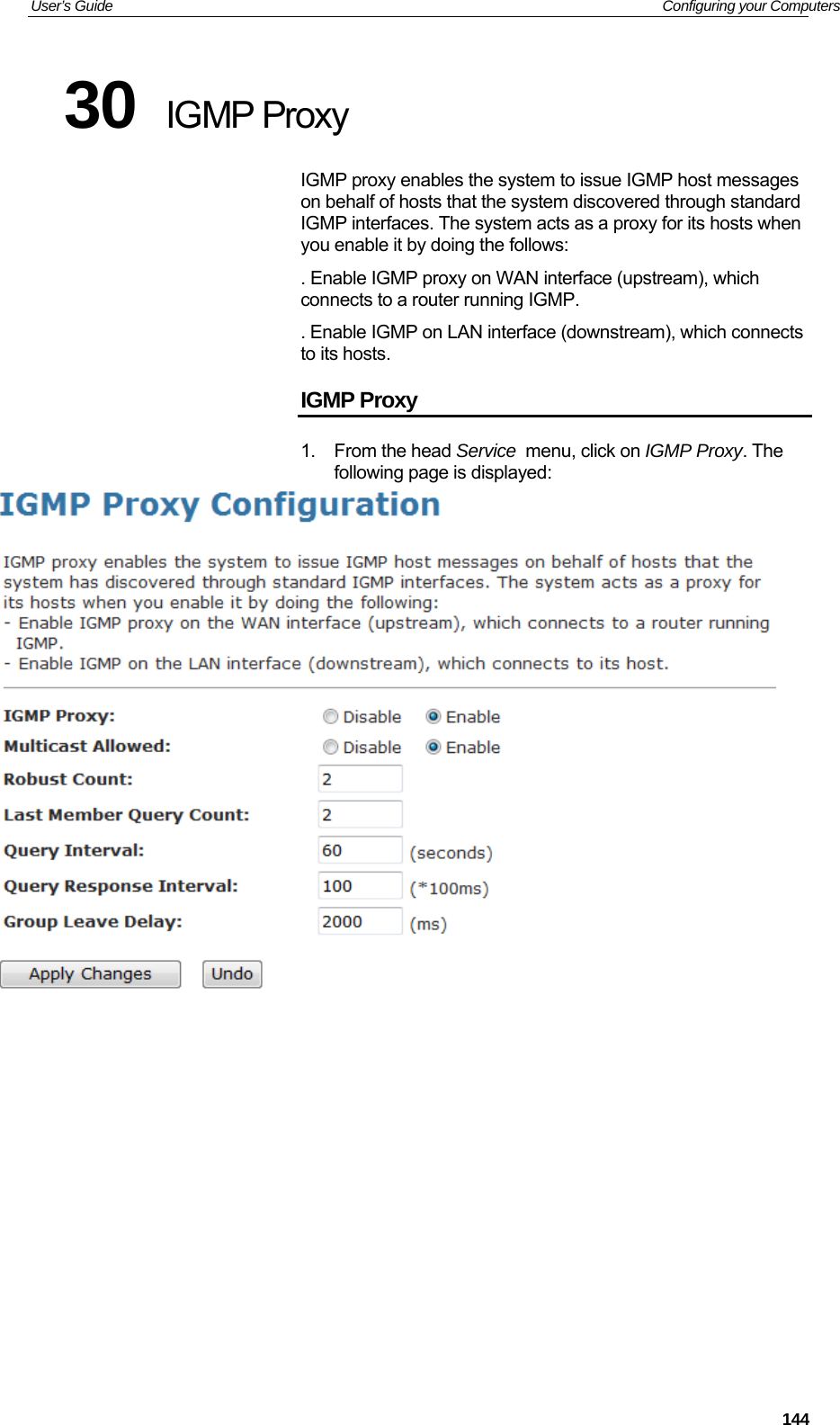 User’s Guide   Configuring your Computers 30  IGMP Proxy IGMP proxy enables the system to issue IGMP host messages on behalf of hosts that the system discovered through standard IGMP interfaces. The system acts as a proxy for its hosts when you enable it by doing the follows: . Enable IGMP proxy on WAN interface (upstream), which connects to a router running IGMP. . Enable IGMP on LAN interface (downstream), which connects to its hosts. IGMP Proxy 1. From the head Service  menu, click on IGMP Proxy. The following page is displayed:              144