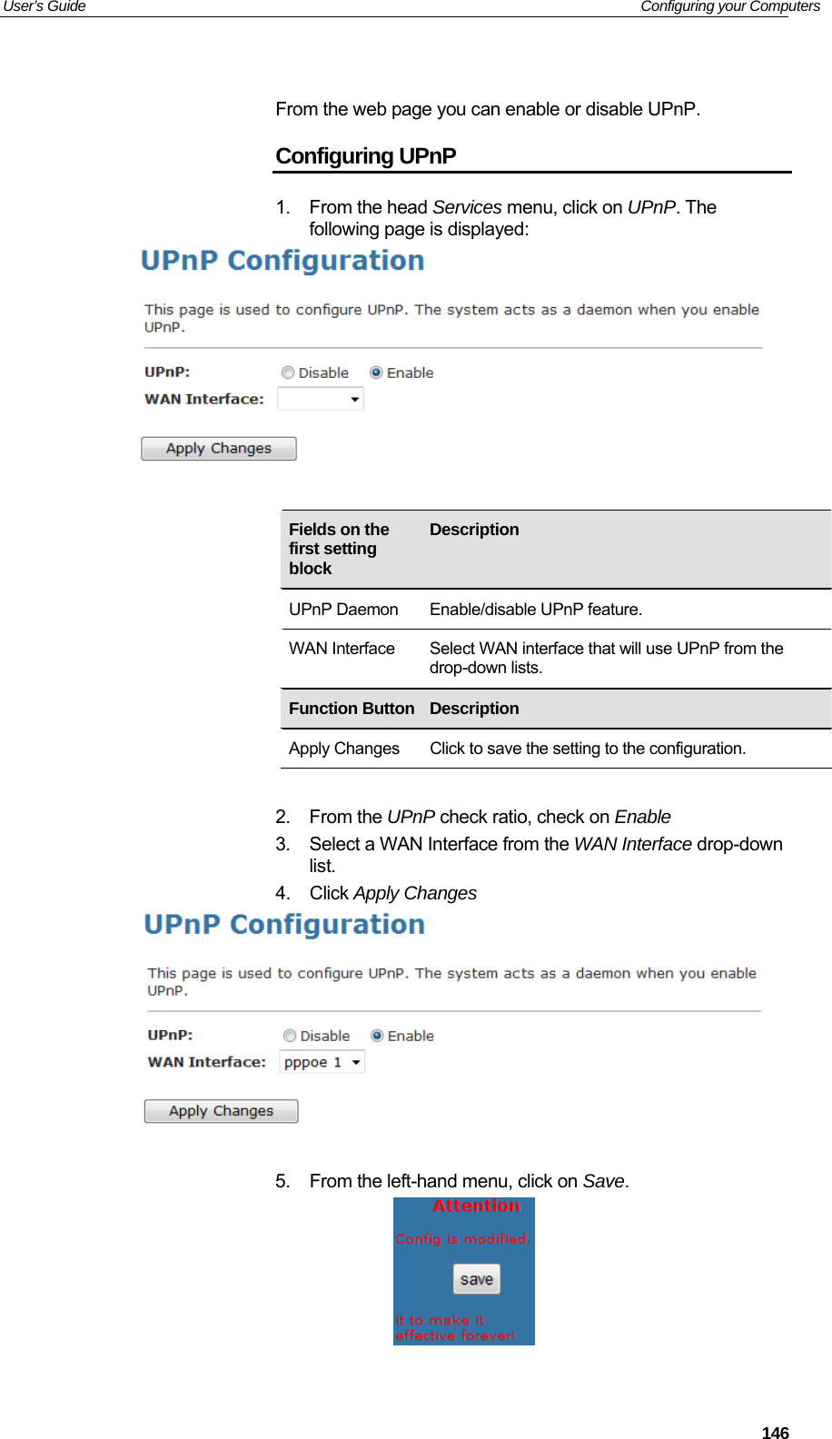 User’s Guide   Configuring your Computers  From the web page you can enable or disable UPnP. Configuring UPnP 1. From the head Services menu, click on UPnP. The following page is displayed:      Fields on the first setting block Description  UPnP Daemon  Enable/disable UPnP feature. WAN Interface  Select WAN interface that will use UPnP from the drop-down lists.     Function Button Description  Apply Changes  Click to save the setting to the configuration.  2. From the UPnP check ratio, check on Enable 3.  Select a WAN Interface from the WAN Interface drop-down list. 4. Click Apply Changes    5.  From the left-hand menu, click on Save.    146