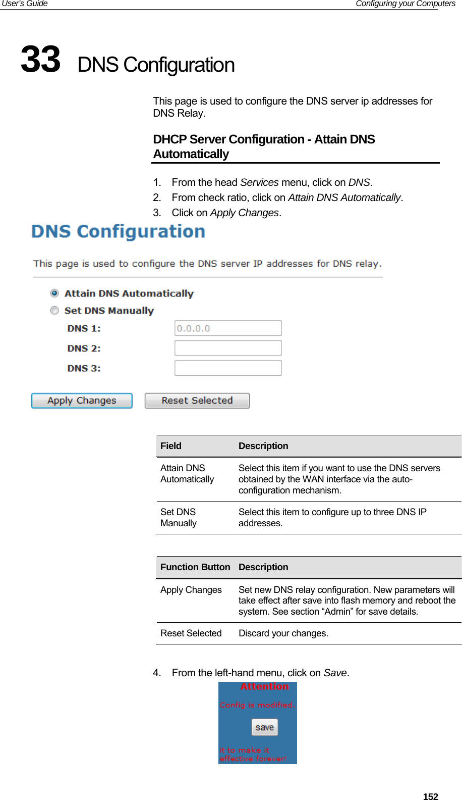 User’s Guide   Configuring your Computers 33  DNS Configuration This page is used to configure the DNS server ip addresses for DNS Relay. DHCP Server Configuration - Attain DNS Automatically 1. From the head Services menu, click on DNS. 2.  From check ratio, click on Attain DNS Automatically. 3. Click on Apply Changes.     Field  Description Attain DNS Automatically Select this item if you want to use the DNS servers obtained by the WAN interface via the auto-configuration mechanism. Set DNS Manually Select this item to configure up to three DNS IP addresses.         Function Button Description    Apply Changes  Set new DNS relay configuration. New parameters will take effect after save into flash memory and reboot the system. See section “Admin” for save details. Reset Selected  Discard your changes.  4.  From the left-hand menu, click on Save.   152