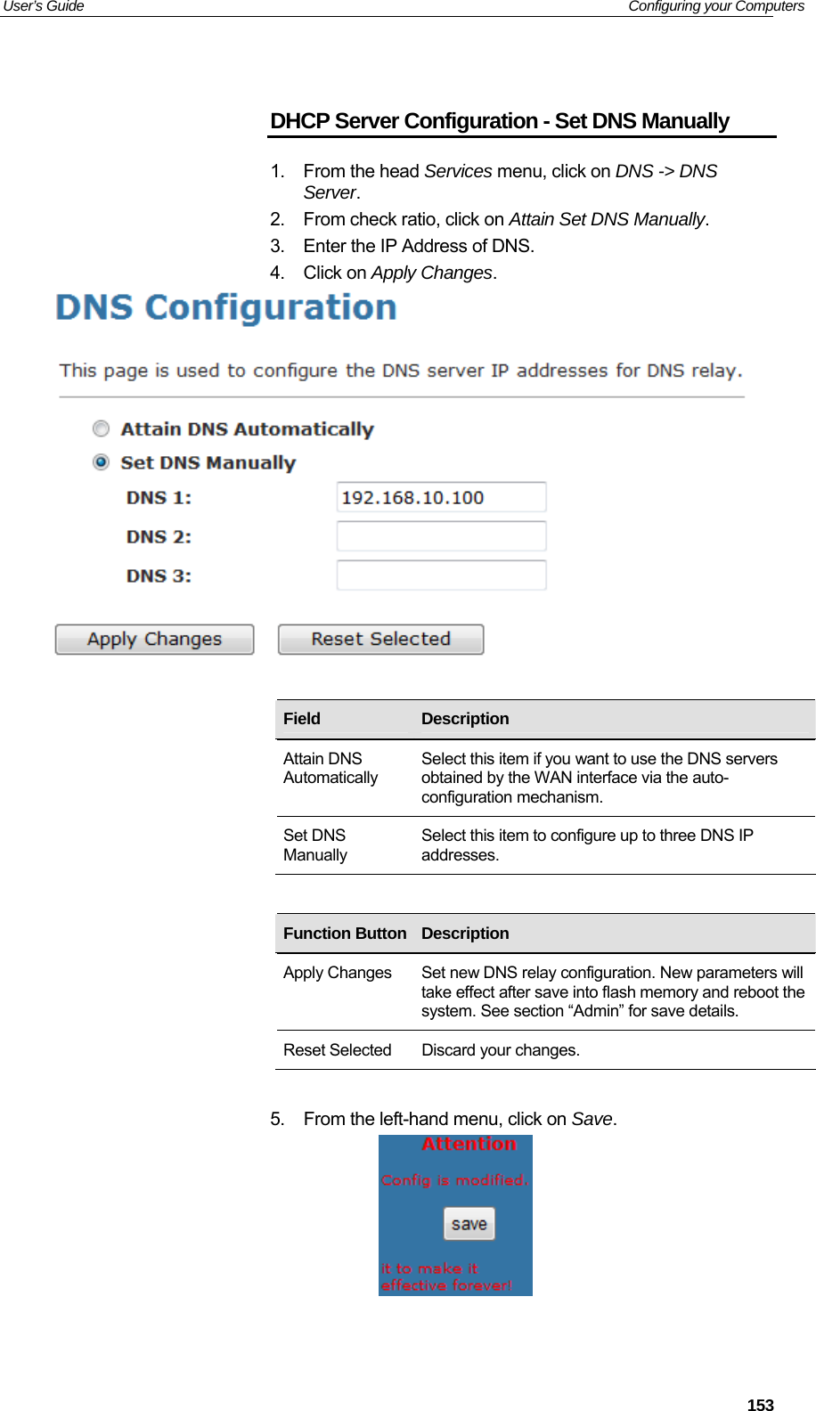 User’s Guide   Configuring your Computers  DHCP Server Configuration - Set DNS Manually 1. From the head Services menu, click on DNS -&gt; DNS Server. 2.  From check ratio, click on Attain Set DNS Manually. 3.  Enter the IP Address of DNS. 4. Click on Apply Changes.     Field  Description Attain DNS Automatically Select this item if you want to use the DNS servers obtained by the WAN interface via the auto-configuration mechanism. Set DNS Manually Select this item to configure up to three DNS IP addresses.         Function Button Description    Apply Changes  Set new DNS relay configuration. New parameters will take effect after save into flash memory and reboot the system. See section “Admin” for save details. Reset Selected  Discard your changes.  5.  From the left-hand menu, click on Save.     153