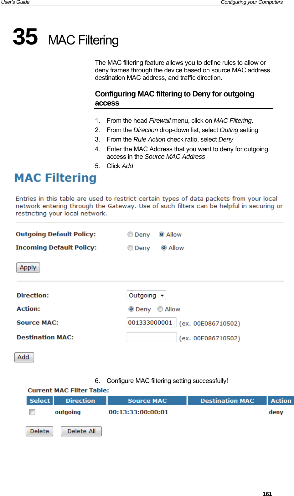 User’s Guide   Configuring your Computers 35  MAC Filtering The MAC filtering feature allows you to define rules to allow or deny frames through the device based on source MAC address, destination MAC address, and traffic direction. Configuring MAC filtering to Deny for outgoing access 1. From the head Firewall menu, click on MAC Filtering. 2. From the Direction drop-down list, select Outing setting 3. From the Rule Action check ratio, select Deny 4.  Enter the MAC Address that you want to deny for outgoing access in the Source MAC Address 5. Click Add    6.  Configure MAC filtering setting successfully!      161