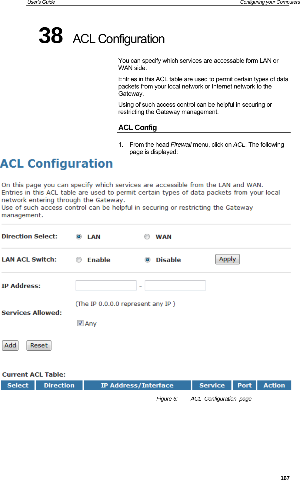 User’s Guide   Configuring your Computers 38  ACL Configuration You can specify which services are accessable form LAN or WAN side. Entries in this ACL table are used to permit certain types of data packets from your local network or Internet network to the Gateway. Using of such access control can be helpful in securing or restricting the Gateway management. ACL Config 1. From the head Firewall menu, click on ACL. The following page is displayed:  Figure 6:  ACL  Configuration  page     167