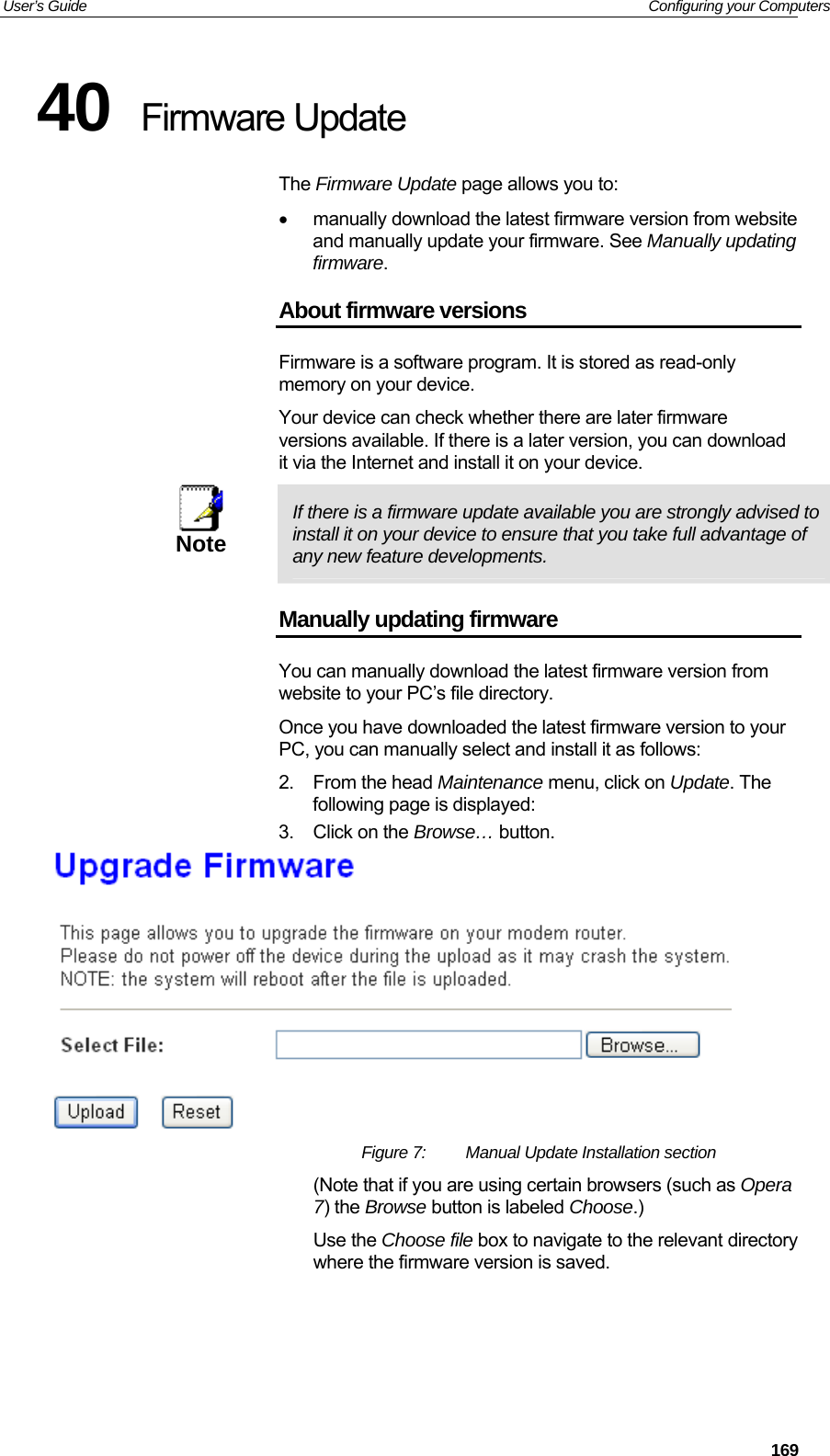 User’s Guide   Configuring your Computers 40  Firmware Update The Firmware Update page allows you to: •  manually download the latest firmware version from website and manually update your firmware. See Manually updating firmware. About firmware versions Firmware is a software program. It is stored as read-only memory on your device. Your device can check whether there are later firmware versions available. If there is a later version, you can download it via the Internet and install it on your device.  Note  If there is a firmware update available you are strongly advised to install it on your device to ensure that you take full advantage of any new feature developments. Manually updating firmware You can manually download the latest firmware version from website to your PC’s file directory.  Once you have downloaded the latest firmware version to your PC, you can manually select and install it as follows: 2. From the head Maintenance menu, click on Update. The following page is displayed: 3.  Click on the Browse… button.   Figure 7:  Manual Update Installation section (Note that if you are using certain browsers (such as Opera 7) the Browse button is labeled Choose.) Use the Choose file box to navigate to the relevant directory where the firmware version is saved.     169