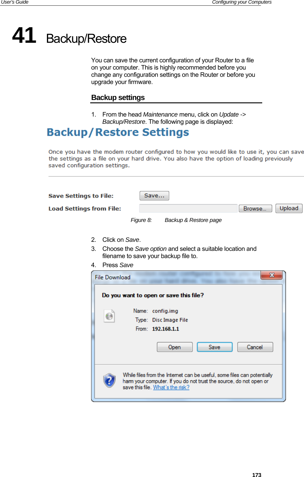 User’s Guide   Configuring your Computers 41  Backup/Restore You can save the current configuration of your Router to a file on your computer. This is highly recommended before you change any configuration settings on the Router or before you upgrade your firmware. Backup settings 1. From the head Maintenance menu, click on Update -&gt; Backup/Restore. The following page is displayed:  Figure 8:  Backup &amp; Restore page  2. Click on Save. 3. Choose the Save option and select a suitable location and filename to save your backup file to. 4. Press Save      173