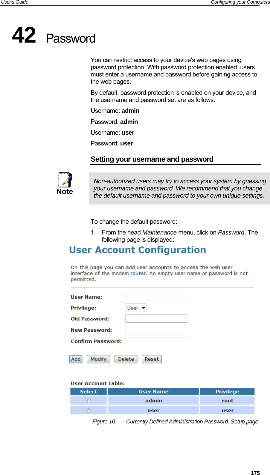 User’s Guide   Configuring your Computers 42  Password You can restrict access to your device’s web pages using password protection. With password protection enabled, users must enter a username and password before gaining access to the web pages. By default, password protection is enabled on your device, and the username and password set are as follows: Username: admin Password: admin Username: user Password: user Setting your username and password  Note  Non-authorized users may try to access your system by guessing your username and password. We recommend that you change the default username and password to your own unique settings.  To change the default password: 1. From the head Maintenance menu, click on Password. The following page is displayed:  Figure 10:  Currently Defined Administration Password: Setup page    175