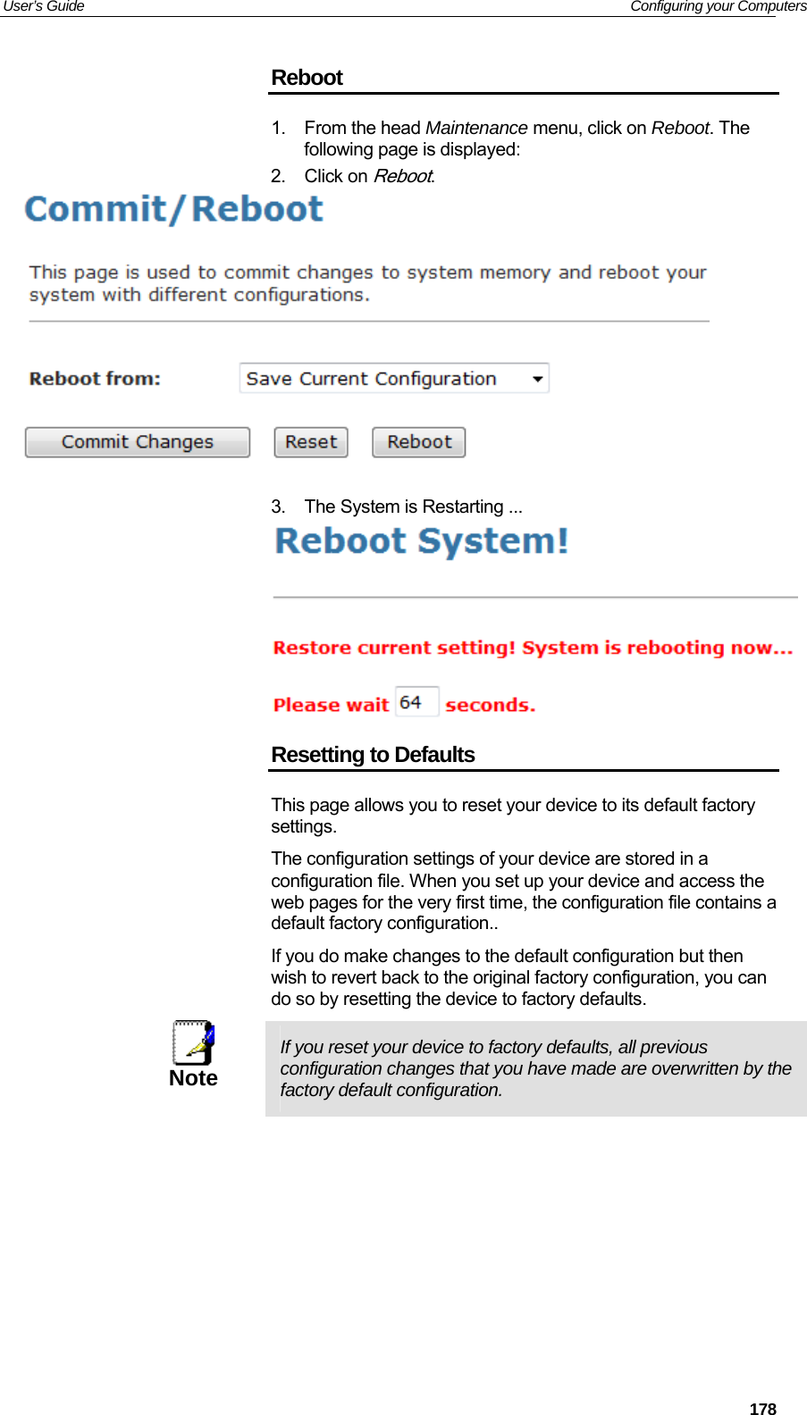 User’s Guide   Configuring your Computers Reboot 1. From the head Maintenance menu, click on Reboot. The following page is displayed: 2. Click on Reboot.   3.  The System is Restarting ...  Resetting to Defaults This page allows you to reset your device to its default factory settings. The configuration settings of your device are stored in a configuration file. When you set up your device and access the web pages for the very first time, the configuration file contains a default factory configuration.. If you do make changes to the default configuration but then wish to revert back to the original factory configuration, you can do so by resetting the device to factory defaults.  Note  If you reset your device to factory defaults, all previous configuration changes that you have made are overwritten by the factory default configuration.           178