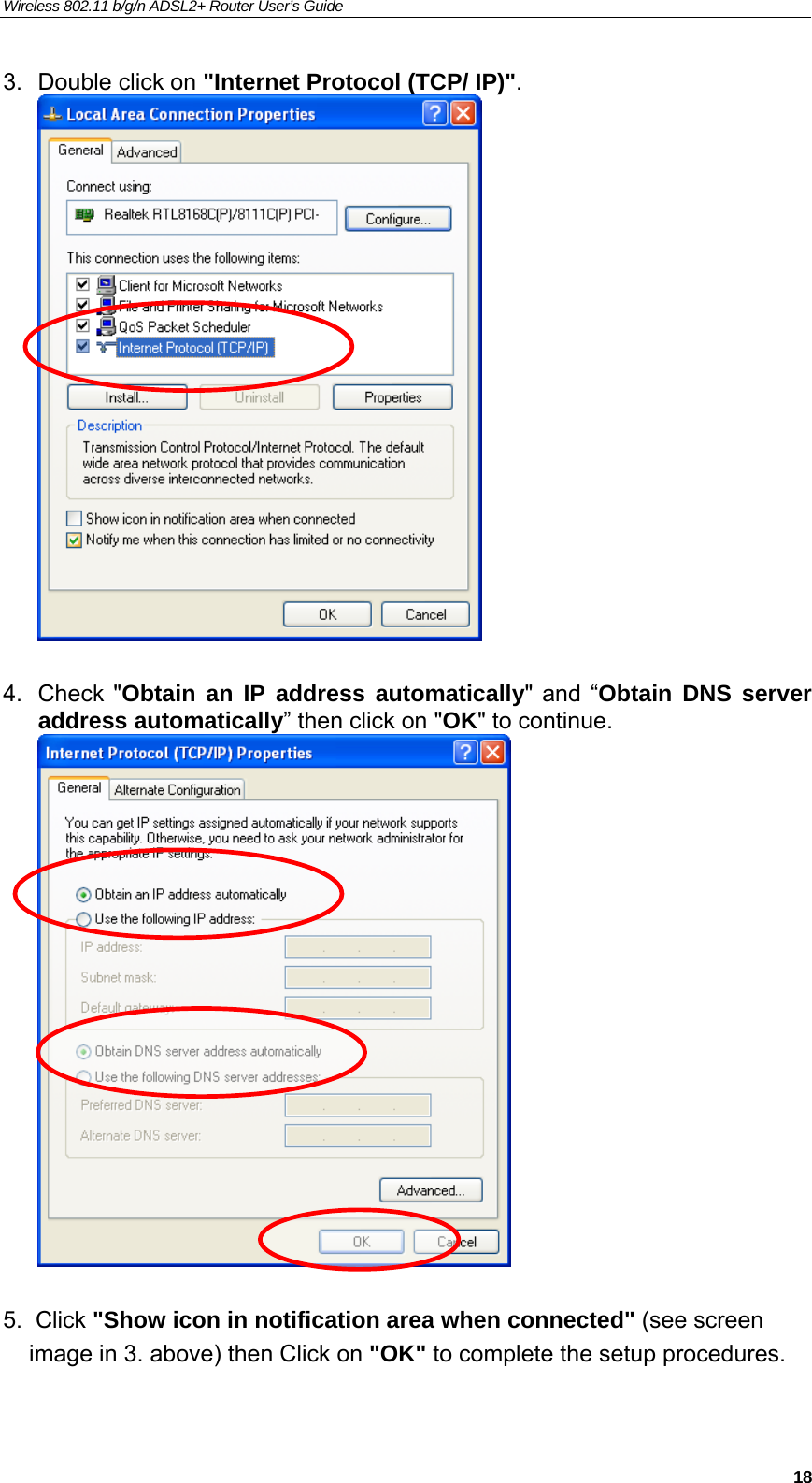 Wireless 802.11 b/g/n ADSL2+ Router User’s Guide    3.  Double click on &quot;Internet Protocol (TCP/ IP)&quot;.   4. Check &quot;Obtain an IP address automatically&quot; and “Obtain DNS server address automatically” then click on &quot;OK&quot; to continue.    5.  Click &quot;Show icon in notification area when connected&quot; (see screen     image in 3. above) then Click on &quot;OK&quot; to complete the setup procedures.  18