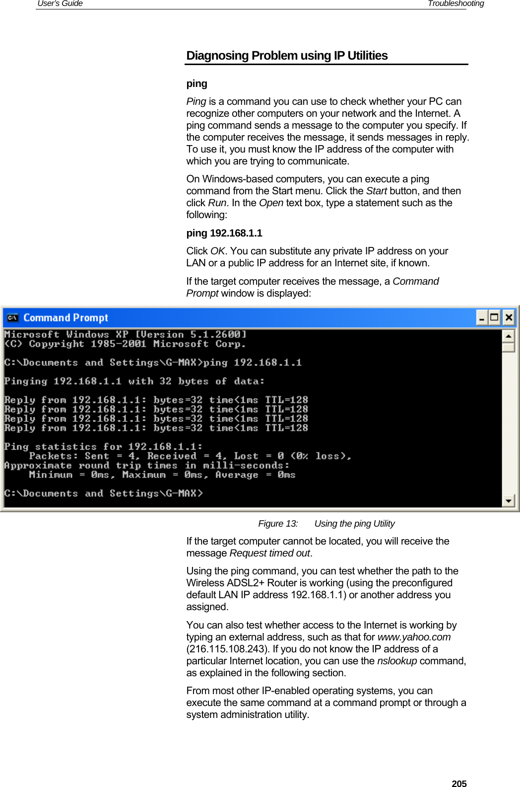 User’s Guide   Troubleshooting Diagnosing Problem using IP Utilities ping Ping is a command you can use to check whether your PC can recognize other computers on your network and the Internet. A ping command sends a message to the computer you specify. If the computer receives the message, it sends messages in reply. To use it, you must know the IP address of the computer with which you are trying to communicate.  On Windows-based computers, you can execute a ping command from the Start menu. Click the Start button, and then click Run. In the Open text box, type a statement such as the following: ping 192.168.1.1 Click OK. You can substitute any private IP address on your LAN or a public IP address for an Internet site, if known.  If the target computer receives the message, a Command Prompt window is displayed:  Figure 13:  Using the ping Utility If the target computer cannot be located, you will receive the message Request timed out. Using the ping command, you can test whether the path to the Wireless ADSL2+ Router is working (using the preconfigured default LAN IP address 192.168.1.1) or another address you assigned. You can also test whether access to the Internet is working by typing an external address, such as that for www.yahoo.com (216.115.108.243). If you do not know the IP address of a particular Internet location, you can use the nslookup command, as explained in the following section. From most other IP-enabled operating systems, you can execute the same command at a command prompt or through a system administration utility.  205