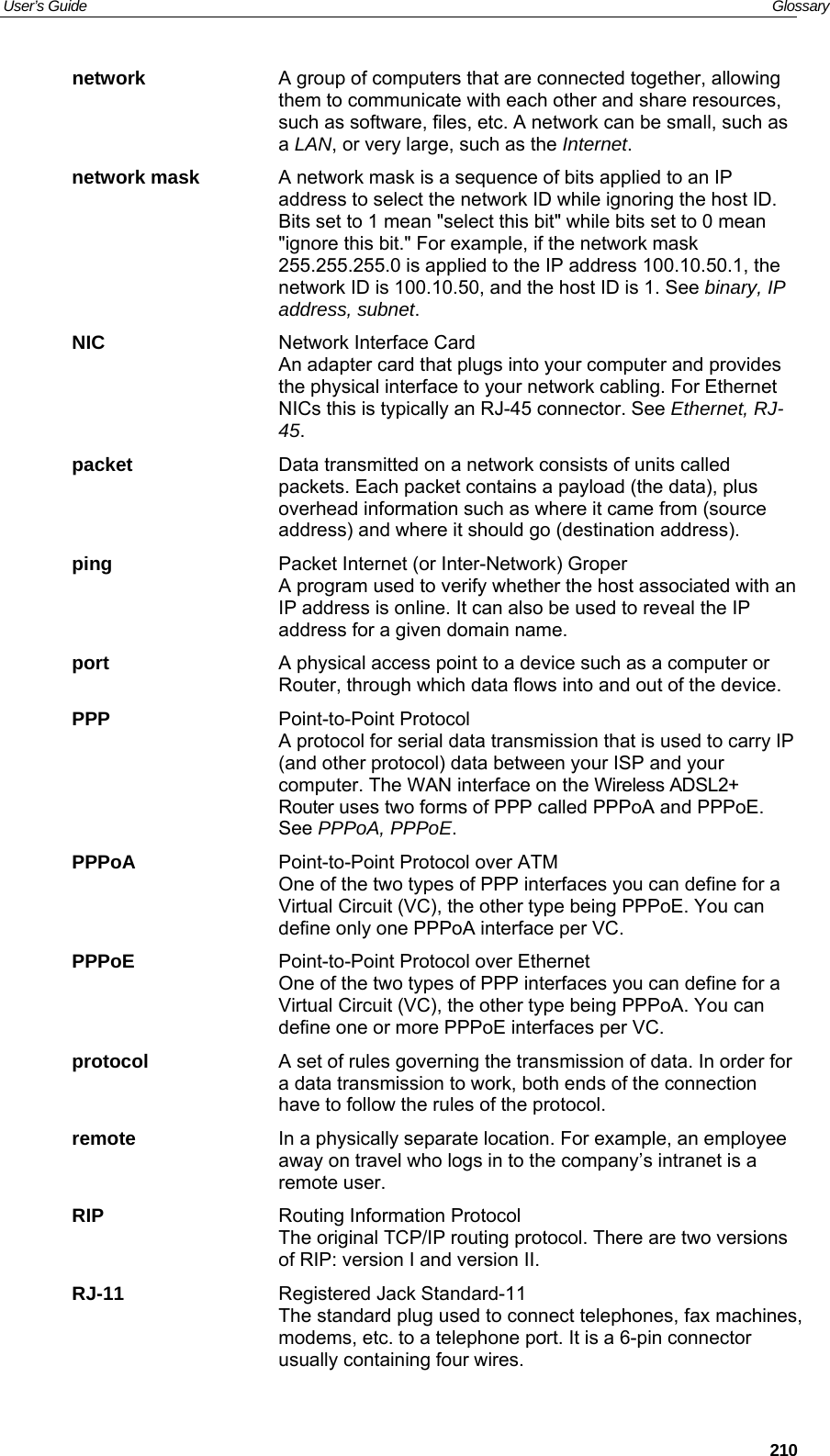 User’s Guide   Glossary network  A group of computers that are connected together, allowing them to communicate with each other and share resources, such as software, files, etc. A network can be small, such as a LAN, or very large, such as the Internet. network mask  A network mask is a sequence of bits applied to an IP address to select the network ID while ignoring the host ID. Bits set to 1 mean &quot;select this bit&quot; while bits set to 0 mean &quot;ignore this bit.&quot; For example, if the network mask 255.255.255.0 is applied to the IP address 100.10.50.1, the network ID is 100.10.50, and the host ID is 1. See binary, IP address, subnet. NIC  Network Interface Card An adapter card that plugs into your computer and provides the physical interface to your network cabling. For Ethernet NICs this is typically an RJ-45 connector. See Ethernet, RJ-45. packet  Data transmitted on a network consists of units called packets. Each packet contains a payload (the data), plus overhead information such as where it came from (source address) and where it should go (destination address). ping  Packet Internet (or Inter-Network) Groper A program used to verify whether the host associated with an IP address is online. It can also be used to reveal the IP address for a given domain name.  port  A physical access point to a device such as a computer or Router, through which data flows into and out of the device. PPP Point-to-Point Protocol A protocol for serial data transmission that is used to carry IP (and other protocol) data between your ISP and your computer. The WAN interface on the Wireless ADSL2+ Router uses two forms of PPP called PPPoA and PPPoE. See PPPoA, PPPoE. PPPoA  Point-to-Point Protocol over ATM One of the two types of PPP interfaces you can define for a Virtual Circuit (VC), the other type being PPPoE. You can define only one PPPoA interface per VC. PPPoE  Point-to-Point Protocol over Ethernet One of the two types of PPP interfaces you can define for a Virtual Circuit (VC), the other type being PPPoA. You can define one or more PPPoE interfaces per VC. protocol  A set of rules governing the transmission of data. In order for a data transmission to work, both ends of the connection have to follow the rules of the protocol. remote  In a physically separate location. For example, an employee away on travel who logs in to the company’s intranet is a remote user. RIP  Routing Information Protocol The original TCP/IP routing protocol. There are two versions of RIP: version I and version II.  RJ-11  Registered Jack Standard-11 The standard plug used to connect telephones, fax machines, modems, etc. to a telephone port. It is a 6-pin connector usually containing four wires.  210