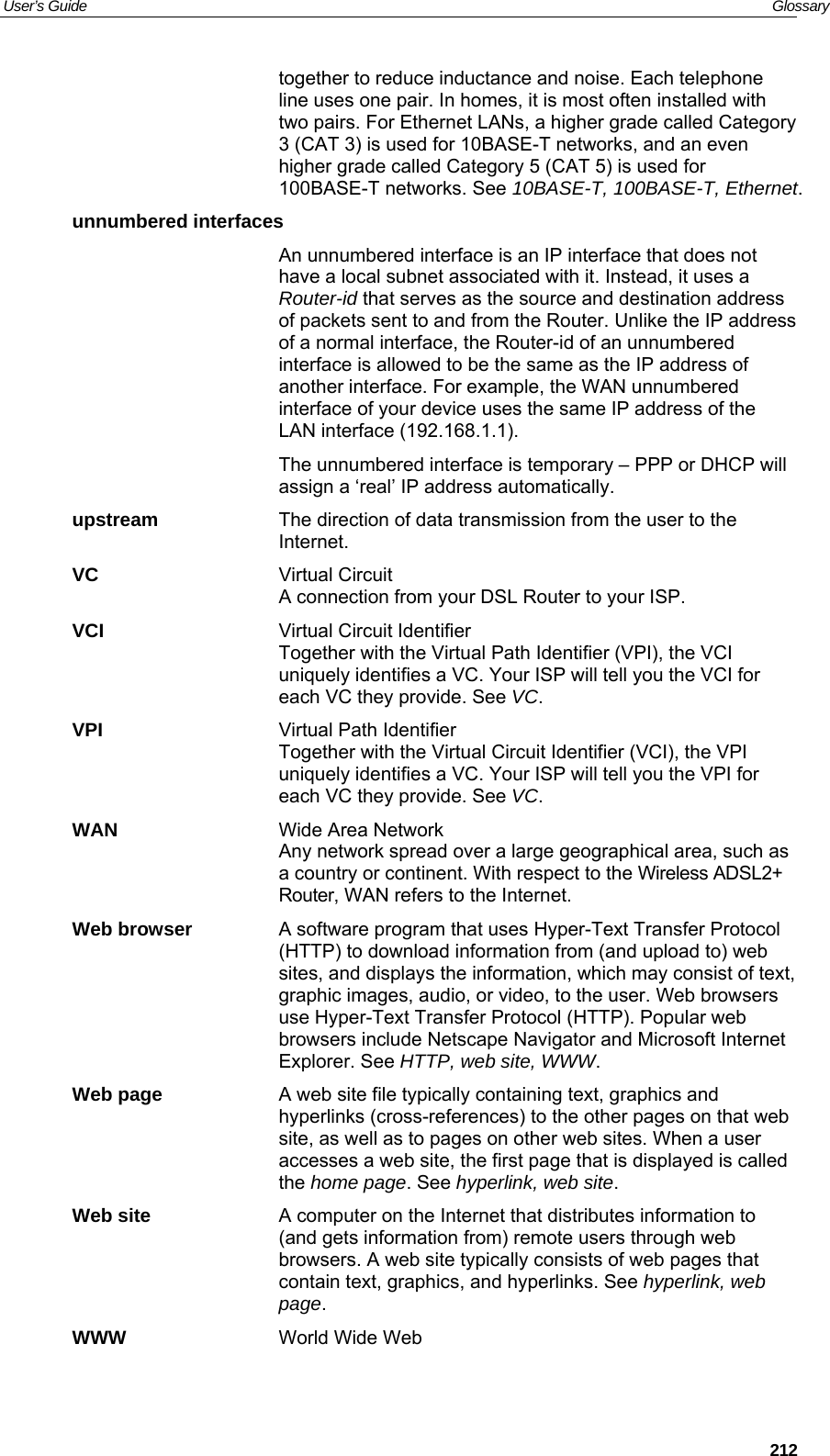 User’s Guide   Glossary together to reduce inductance and noise. Each telephone line uses one pair. In homes, it is most often installed with two pairs. For Ethernet LANs, a higher grade called Category 3 (CAT 3) is used for 10BASE-T networks, and an even higher grade called Category 5 (CAT 5) is used for 100BASE-T networks. See 10BASE-T, 100BASE-T, Ethernet. unnumbered interfaces  An unnumbered interface is an IP interface that does not have a local subnet associated with it. Instead, it uses a Router-id that serves as the source and destination address of packets sent to and from the Router. Unlike the IP address of a normal interface, the Router-id of an unnumbered interface is allowed to be the same as the IP address of another interface. For example, the WAN unnumbered interface of your device uses the same IP address of the LAN interface (192.168.1.1).   The unnumbered interface is temporary – PPP or DHCP will assign a ‘real’ IP address automatically. upstream  The direction of data transmission from the user to the Internet. VC Virtual Circuit A connection from your DSL Router to your ISP. VCI  Virtual Circuit Identifier Together with the Virtual Path Identifier (VPI), the VCI uniquely identifies a VC. Your ISP will tell you the VCI for each VC they provide. See VC. VPI  Virtual Path Identifier Together with the Virtual Circuit Identifier (VCI), the VPI uniquely identifies a VC. Your ISP will tell you the VPI for each VC they provide. See VC. WAN  Wide Area Network Any network spread over a large geographical area, such as a country or continent. With respect to the Wireless ADSL2+ Router, WAN refers to the Internet. Web browser  A software program that uses Hyper-Text Transfer Protocol (HTTP) to download information from (and upload to) web sites, and displays the information, which may consist of text, graphic images, audio, or video, to the user. Web browsers use Hyper-Text Transfer Protocol (HTTP). Popular web browsers include Netscape Navigator and Microsoft Internet Explorer. See HTTP, web site, WWW. Web page  A web site file typically containing text, graphics and hyperlinks (cross-references) to the other pages on that web site, as well as to pages on other web sites. When a user accesses a web site, the first page that is displayed is called the home page. See hyperlink, web site. Web site  A computer on the Internet that distributes information to (and gets information from) remote users through web browsers. A web site typically consists of web pages that contain text, graphics, and hyperlinks. See hyperlink, web page. WWW  World Wide Web  212