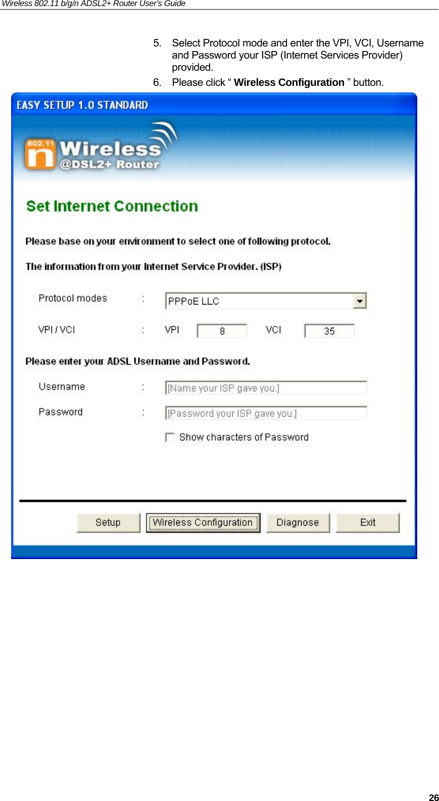 Wireless 802.11 b/g/n ADSL2+ Router User’s Guide    5.  Select Protocol mode and enter the VPI, VCI, Username and Password your ISP (Internet Services Provider) provided. 6.  Please click “ Wireless Configuration ” button.             26