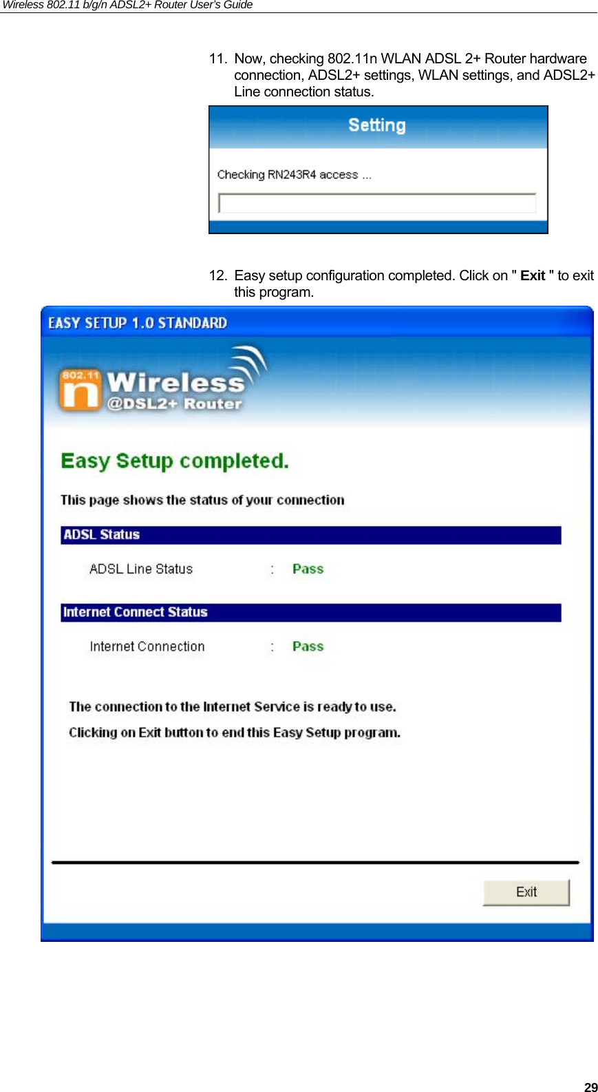 Wireless 802.11 b/g/n ADSL2+ Router User’s Guide    11.  Now, checking 802.11n WLAN ADSL 2+ Router hardware connection, ADSL2+ settings, WLAN settings, and ADSL2+ Line connection status.   12.  Easy setup configuration completed. Click on &quot; Exit &quot; to exit this program.       29