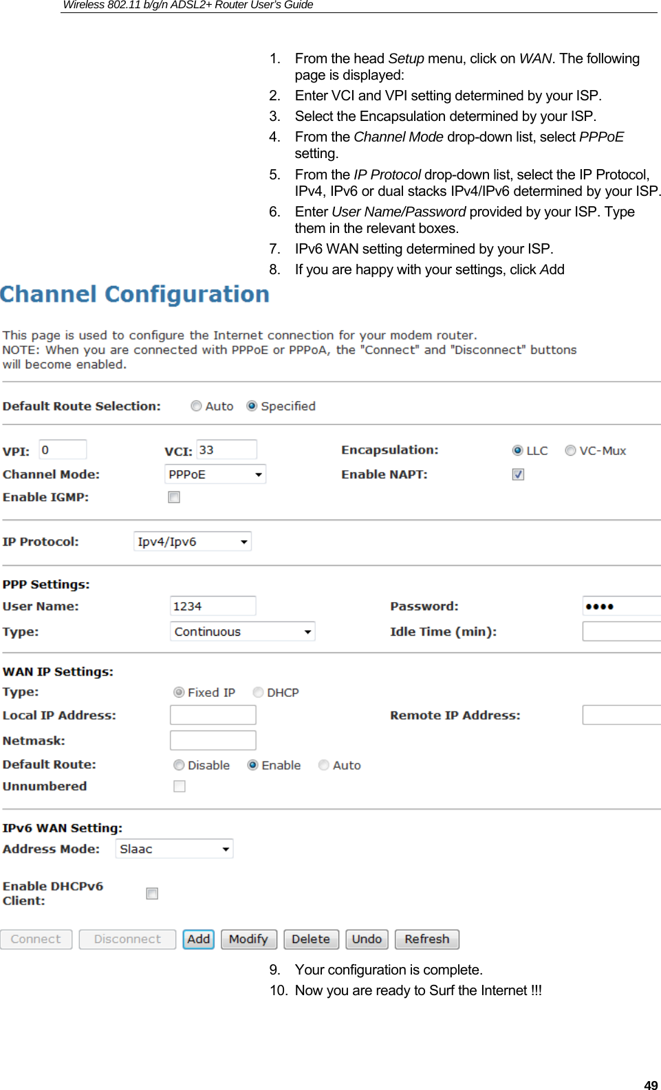 Wireless 802.11 b/g/n ADSL2+ Router User’s Guide    1. From the head Setup menu, click on WAN. The following page is displayed: 2.  Enter VCI and VPI setting determined by your ISP. 3.  Select the Encapsulation determined by your ISP. 4. From the Channel Mode drop-down list, select PPPoE setting. 5. From the IP Protocol drop-down list, select the IP Protocol, IPv4, IPv6 or dual stacks IPv4/IPv6 determined by your ISP. 6. Enter User Name/Password provided by your ISP. Type them in the relevant boxes. 7.  IPv6 WAN setting determined by your ISP. 8.  If you are happy with your settings, click Add  9.  Your configuration is complete. 10.  Now you are ready to Surf the Internet !!!   49