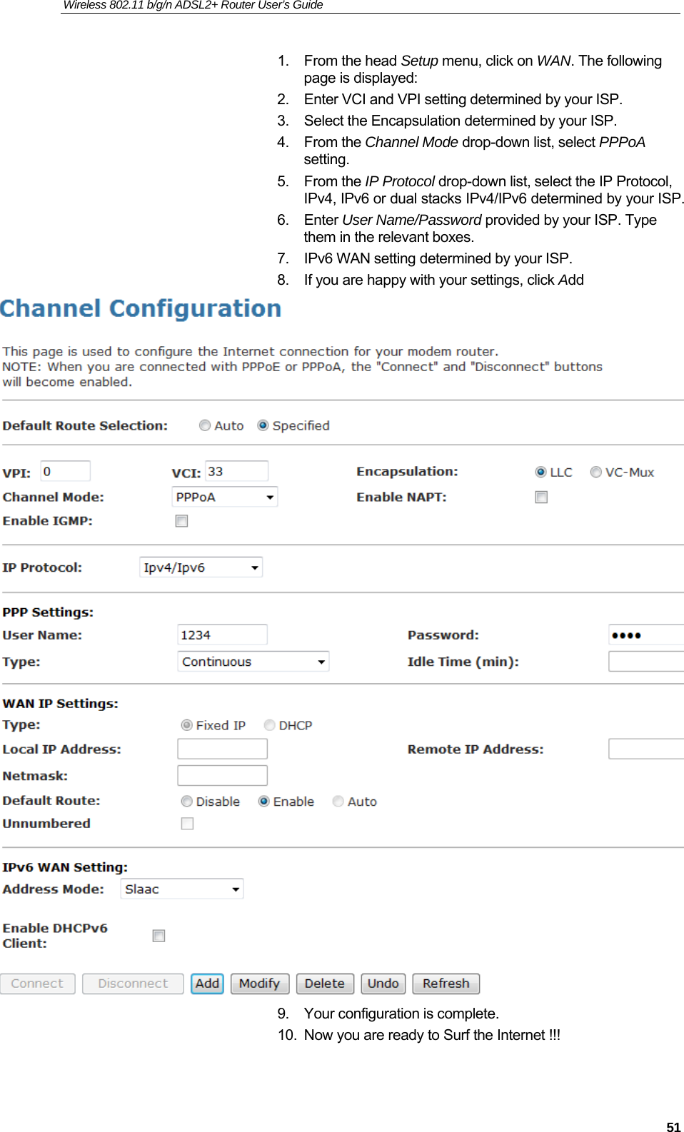 Wireless 802.11 b/g/n ADSL2+ Router User’s Guide    1. From the head Setup menu, click on WAN. The following page is displayed: 2.  Enter VCI and VPI setting determined by your ISP. 3.  Select the Encapsulation determined by your ISP. 4. From the Channel Mode drop-down list, select PPPoA setting. 5. From the IP Protocol drop-down list, select the IP Protocol, IPv4, IPv6 or dual stacks IPv4/IPv6 determined by your ISP. 6. Enter User Name/Password provided by your ISP. Type them in the relevant boxes. 7.  IPv6 WAN setting determined by your ISP. 8.  If you are happy with your settings, click Add  9.  Your configuration is complete. 10.  Now you are ready to Surf the Internet !!!   51