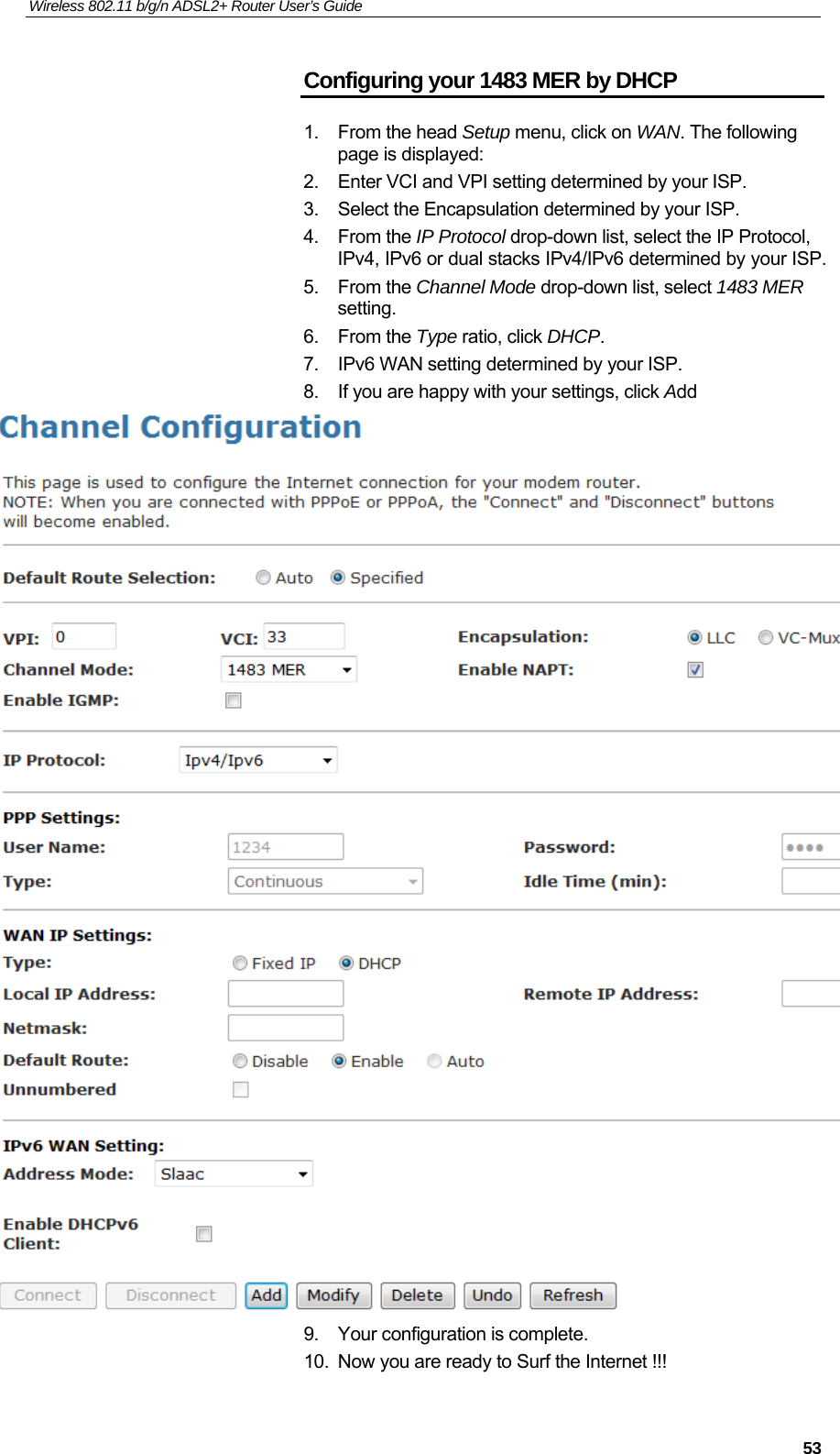 Wireless 802.11 b/g/n ADSL2+ Router User’s Guide    Configuring your 1483 MER by DHCP 1. From the head Setup menu, click on WAN. The following page is displayed: 2.  Enter VCI and VPI setting determined by your ISP. 3.  Select the Encapsulation determined by your ISP. 4. From the IP Protocol drop-down list, select the IP Protocol, IPv4, IPv6 or dual stacks IPv4/IPv6 determined by your ISP. 5. From the Channel Mode drop-down list, select 1483 MER setting. 6. From the Type ratio, click DHCP. 7.  IPv6 WAN setting determined by your ISP. 8.  If you are happy with your settings, click Add  9.  Your configuration is complete. 10.  Now you are ready to Surf the Internet !!!  53