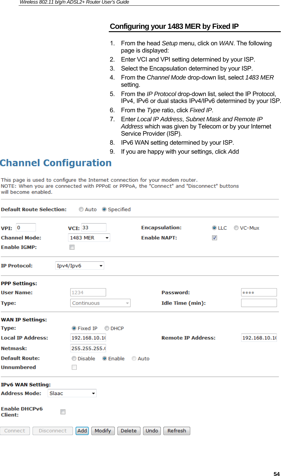 Wireless 802.11 b/g/n ADSL2+ Router User’s Guide    Configuring your 1483 MER by Fixed IP 1. From the head Setup menu, click on WAN. The following page is displayed: 2.  Enter VCI and VPI setting determined by your ISP. 3.  Select the Encapsulation determined by your ISP. 4. From the Channel Mode drop-down list, select 1483 MER setting. 5. From the IP Protocol drop-down list, select the IP Protocol, IPv4, IPv6 or dual stacks IPv4/IPv6 determined by your ISP. 6. From the Type ratio, click Fixed IP. 7. Enter Local IP Address, Subnet Mask and Remote IP Address which was given by Telecom or by your Internet Service Provider (ISP). 8.  IPv6 WAN setting determined by your ISP. 9.  If you are happy with your settings, click Add    54