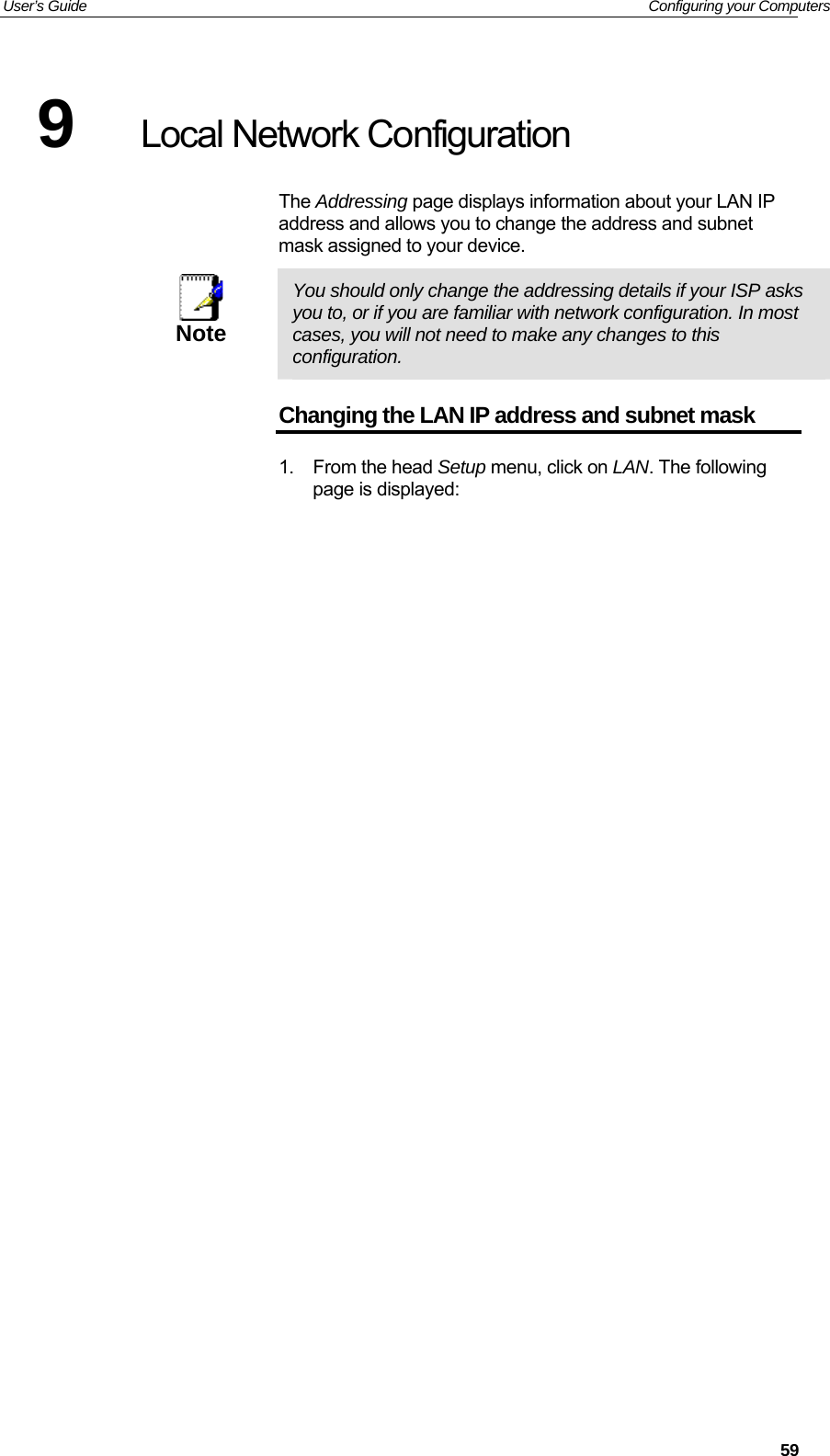 User’s Guide   Configuring your Computers 9  Local Network Configuration The Addressing page displays information about your LAN IP address and allows you to change the address and subnet mask assigned to your device.  Note  You should only change the addressing details if your ISP asks you to, or if you are familiar with network configuration. In most cases, you will not need to make any changes to this configuration. Changing the LAN IP address and subnet mask 1. From the head Setup menu, click on LAN. The following page is displayed:  59