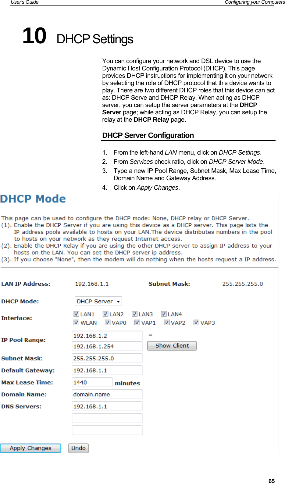User’s Guide   Configuring your Computers 10  DHCP Settings You can configure your network and DSL device to use the Dynamic Host Configuration Protocol (DHCP). This page provides DHCP instructions for implementing it on your network by selecting the role of DHCP protocol that this device wants to play. There are two different DHCP roles that this device can act as: DHCP Serve and DHCP Relay. When acting as DHCP server, you can setup the server parameters at the DHCP Server page; while acting as DHCP Relay, you can setup the relay at the DHCP Relay page. DHCP Server Configuration 1.  From the left-hand LAN menu, click on DHCP Settings. 2. From Services check ratio, click on DHCP Server Mode. 3.  Type a new IP Pool Range, Subnet Mask, Max Lease Time, Domain Name and Gateway Address. 4. Click on Apply Changes.    65