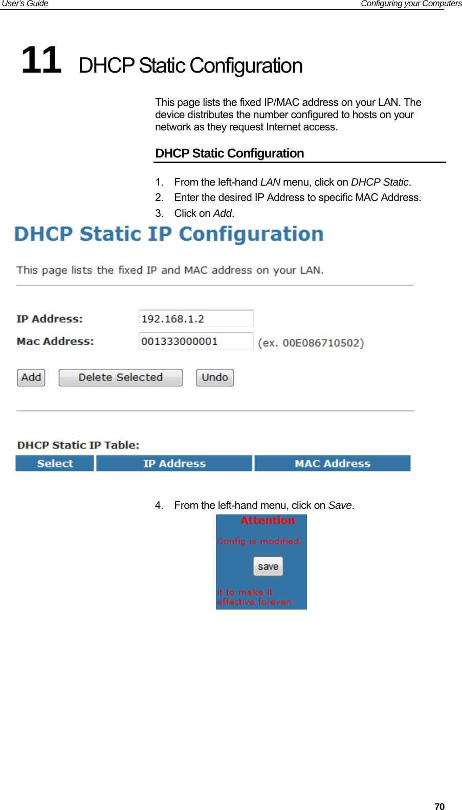 User’s Guide   Configuring your Computers 11  DHCP Static Configuration This page lists the fixed IP/MAC address on your LAN. The device distributes the number configured to hosts on your network as they request Internet access. DHCP Static Configuration 1.  From the left-hand LAN menu, click on DHCP Static. 2.  Enter the desired IP Address to specific MAC Address. 3. Click on Add.   4.  From the left-hand menu, click on Save.            70