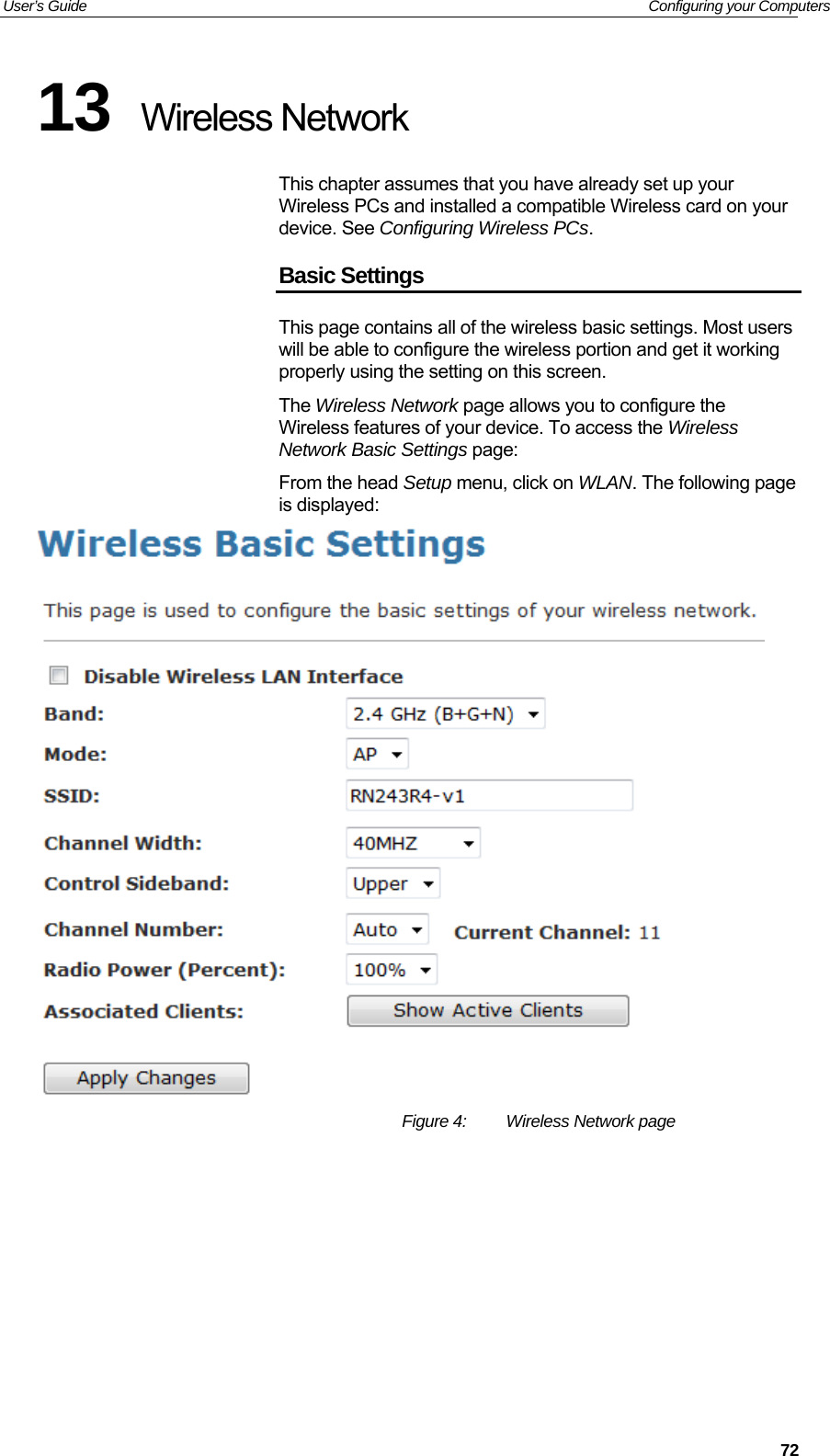 User’s Guide   Configuring your Computers 13  Wireless Network This chapter assumes that you have already set up your Wireless PCs and installed a compatible Wireless card on your device. See Configuring Wireless PCs. Basic Settings This page contains all of the wireless basic settings. Most users will be able to configure the wireless portion and get it working properly using the setting on this screen. The Wireless Network page allows you to configure the Wireless features of your device. To access the Wireless Network Basic Settings page: From the head Setup menu, click on WLAN. The following page is displayed:  Figure 4:  Wireless Network page          72