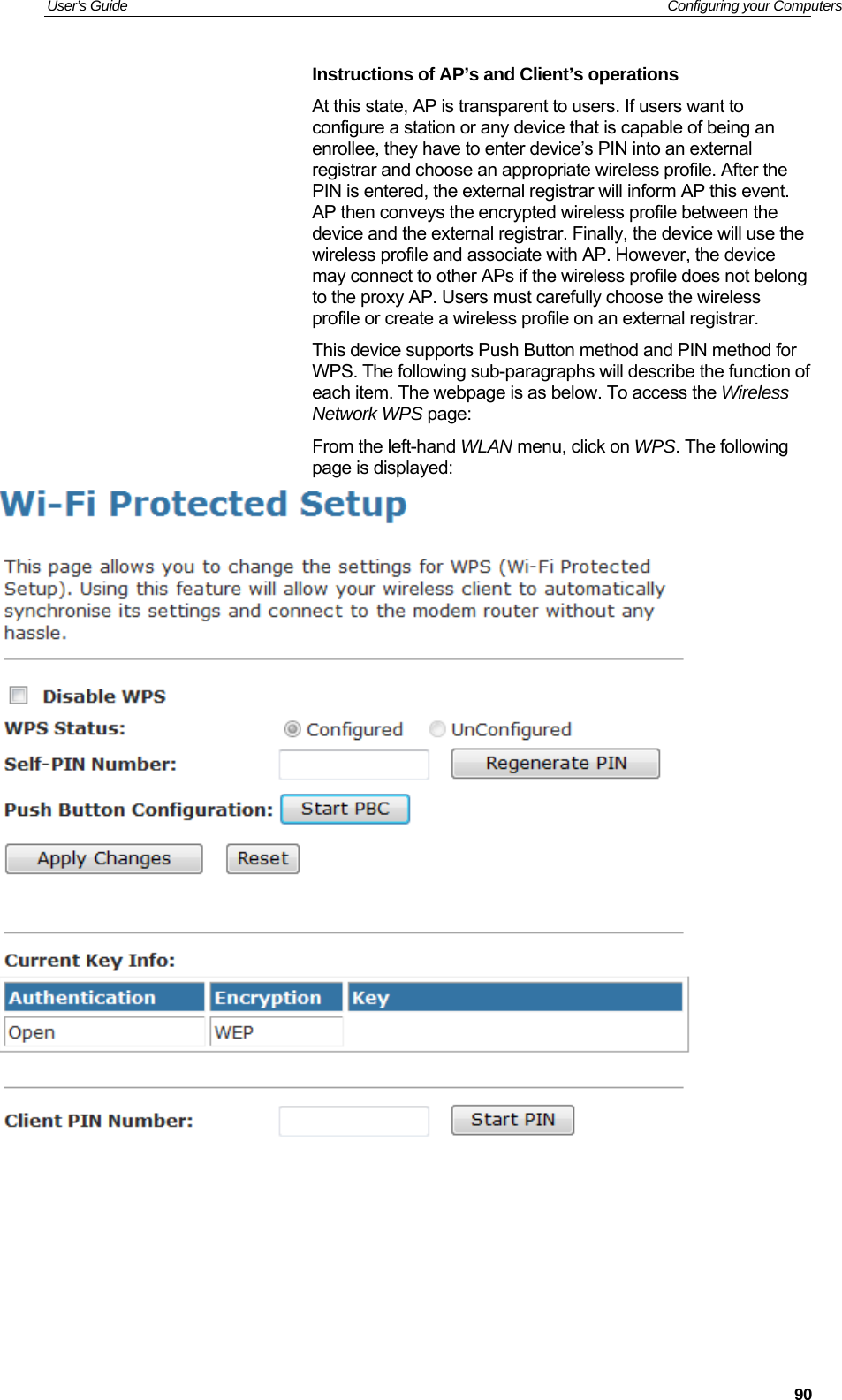 User’s Guide   Configuring your Computers Instructions of AP’s and Client’s operations At this state, AP is transparent to users. If users want to configure a station or any device that is capable of being an enrollee, they have to enter device’s PIN into an external registrar and choose an appropriate wireless profile. After the PIN is entered, the external registrar will inform AP this event. AP then conveys the encrypted wireless profile between the device and the external registrar. Finally, the device will use the wireless profile and associate with AP. However, the device may connect to other APs if the wireless profile does not belong to the proxy AP. Users must carefully choose the wireless profile or create a wireless profile on an external registrar. This device supports Push Button method and PIN method for WPS. The following sub-paragraphs will describe the function of each item. The webpage is as below. To access the Wireless Network WPS page: From the left-hand WLAN menu, click on WPS. The following page is displayed:         90