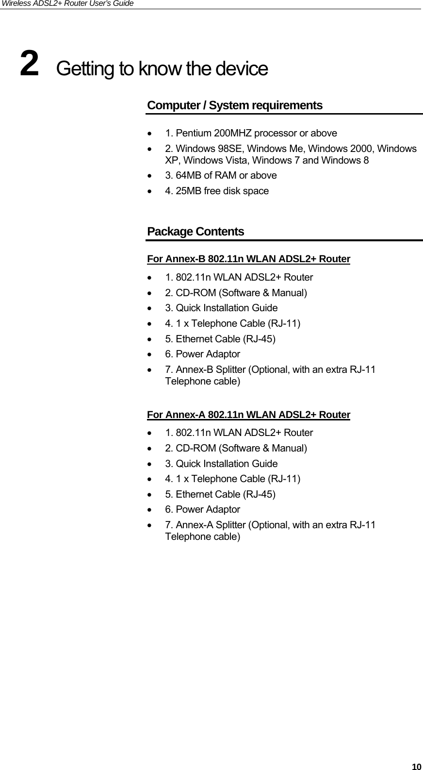 Wireless ADSL2+ Router User’s Guide     102  Getting to know the device Computer / System requirements •  1. Pentium 200MHZ processor or above •  2. Windows 98SE, Windows Me, Windows 2000, Windows XP, Windows Vista, Windows 7 and Windows 8 •  3. 64MB of RAM or above •  4. 25MB free disk space  Package Contents For Annex-B 802.11n WLAN ADSL2+ Router •  1. 802.11n WLAN ADSL2+ Router •  2. CD-ROM (Software &amp; Manual) •  3. Quick Installation Guide •  4. 1 x Telephone Cable (RJ-11) •  5. Ethernet Cable (RJ-45) •  6. Power Adaptor •  7. Annex-B Splitter (Optional, with an extra RJ-11 Telephone cable)  For Annex-A 802.11n WLAN ADSL2+ Router •  1. 802.11n WLAN ADSL2+ Router •  2. CD-ROM (Software &amp; Manual) •  3. Quick Installation Guide •  4. 1 x Telephone Cable (RJ-11) •  5. Ethernet Cable (RJ-45) •  6. Power Adaptor •  7. Annex-A Splitter (Optional, with an extra RJ-11 Telephone cable)            