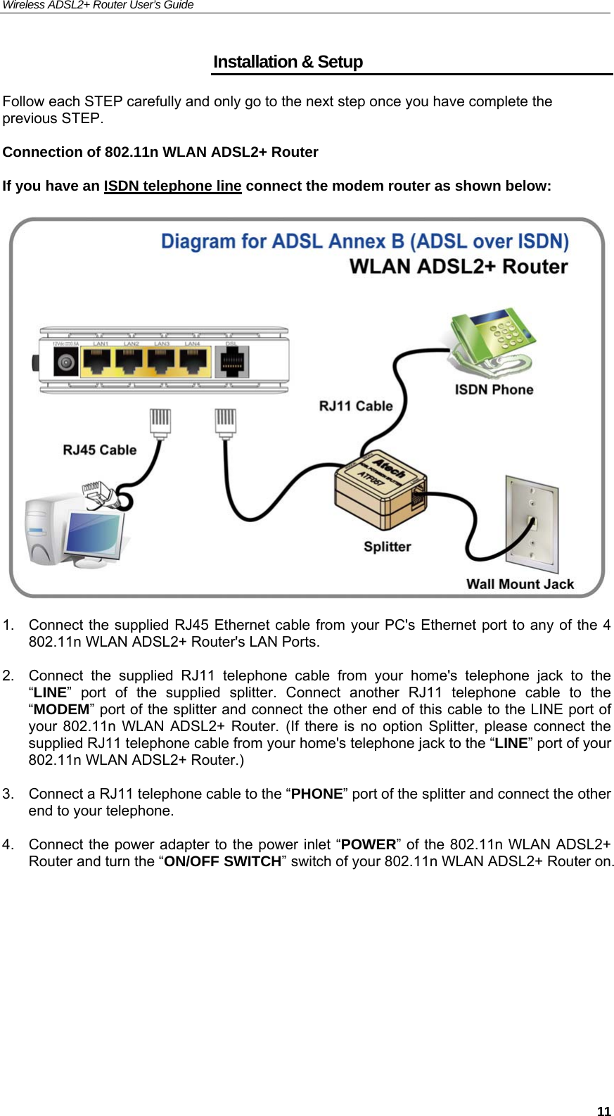 Wireless ADSL2+ Router User’s Guide     11Installation &amp; Setup Follow each STEP carefully and only go to the next step once you have complete the previous STEP.  Connection of 802.11n WLAN ADSL2+ Router  If you have an ISDN telephone line connect the modem router as shown below:     1.  Connect the supplied RJ45 Ethernet cable from your PC&apos;s Ethernet port to any of the 4 802.11n WLAN ADSL2+ Router&apos;s LAN Ports.  2.  Connect the supplied RJ11 telephone cable from your home&apos;s telephone jack to the “LINE” port of the supplied splitter. Connect another RJ11 telephone cable to the “MODEM” port of the splitter and connect the other end of this cable to the LINE port of your 802.11n WLAN ADSL2+ Router. (If there is no option Splitter, please connect the supplied RJ11 telephone cable from your home&apos;s telephone jack to the “LINE” port of your 802.11n WLAN ADSL2+ Router.)  3.  Connect a RJ11 telephone cable to the “PHONE” port of the splitter and connect the other end to your telephone.  4.  Connect the power adapter to the power inlet “POWER” of the 802.11n WLAN ADSL2+ Router and turn the “ON/OFF SWITCH” switch of your 802.11n WLAN ADSL2+ Router on.     