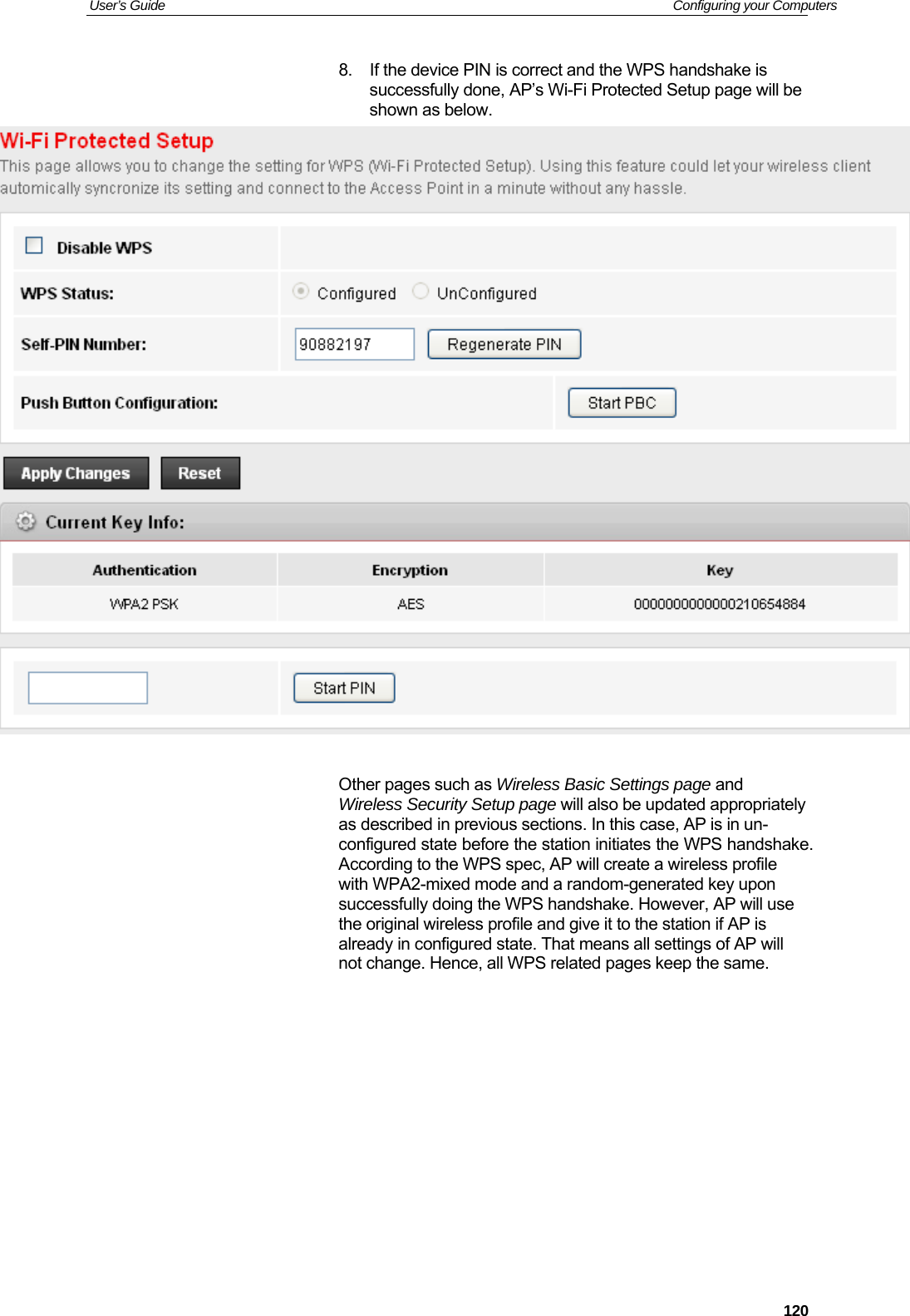 User’s Guide   Configuring your Computers  1208.  If the device PIN is correct and the WPS handshake is successfully done, AP’s Wi-Fi Protected Setup page will be shown as below.   Other pages such as Wireless Basic Settings page and Wireless Security Setup page will also be updated appropriately as described in previous sections. In this case, AP is in un-configured state before the station initiates the WPS handshake. According to the WPS spec, AP will create a wireless profile with WPA2-mixed mode and a random-generated key upon successfully doing the WPS handshake. However, AP will use the original wireless profile and give it to the station if AP is already in configured state. That means all settings of AP will not change. Hence, all WPS related pages keep the same.         