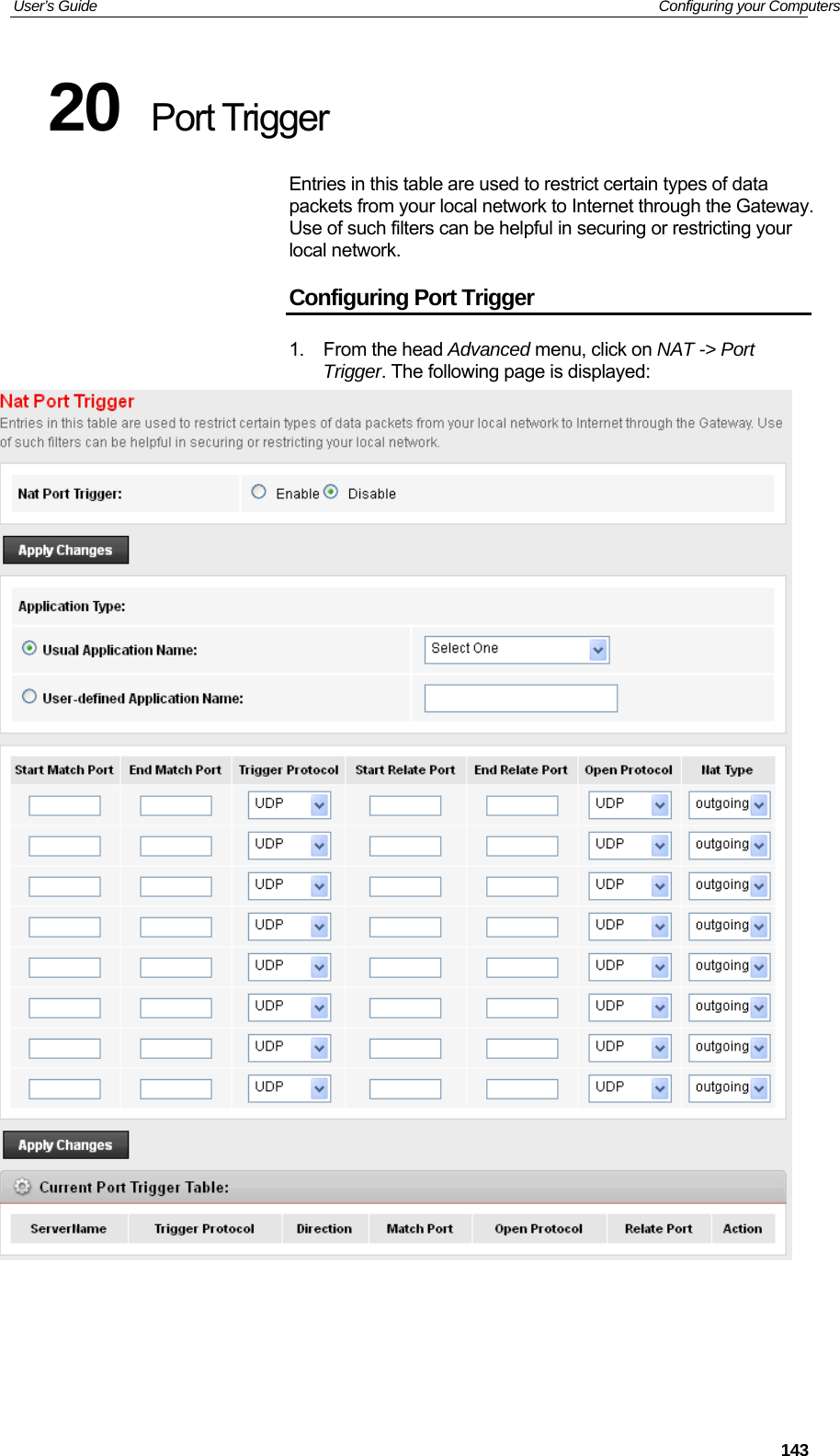 User’s Guide   Configuring your Computers  14320  Port Trigger Entries in this table are used to restrict certain types of data packets from your local network to Internet through the Gateway. Use of such filters can be helpful in securing or restricting your local network. Configuring Port Trigger 1. From the head Advanced menu, click on NAT -&gt; Port Trigger. The following page is displayed:     