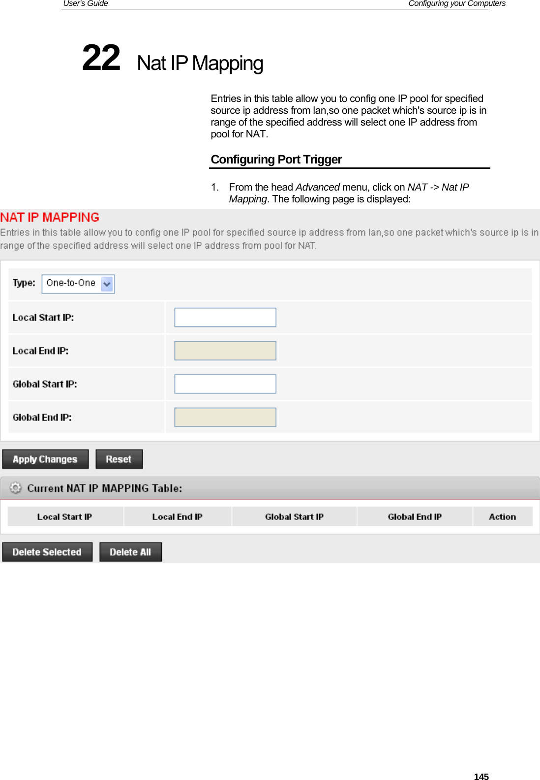 User’s Guide   Configuring your Computers  14522  Nat IP Mapping Entries in this table allow you to config one IP pool for specified source ip address from lan,so one packet which&apos;s source ip is in range of the specified address will select one IP address from pool for NAT. Configuring Port Trigger 1. From the head Advanced menu, click on NAT -&gt; Nat IP Mapping. The following page is displayed:            