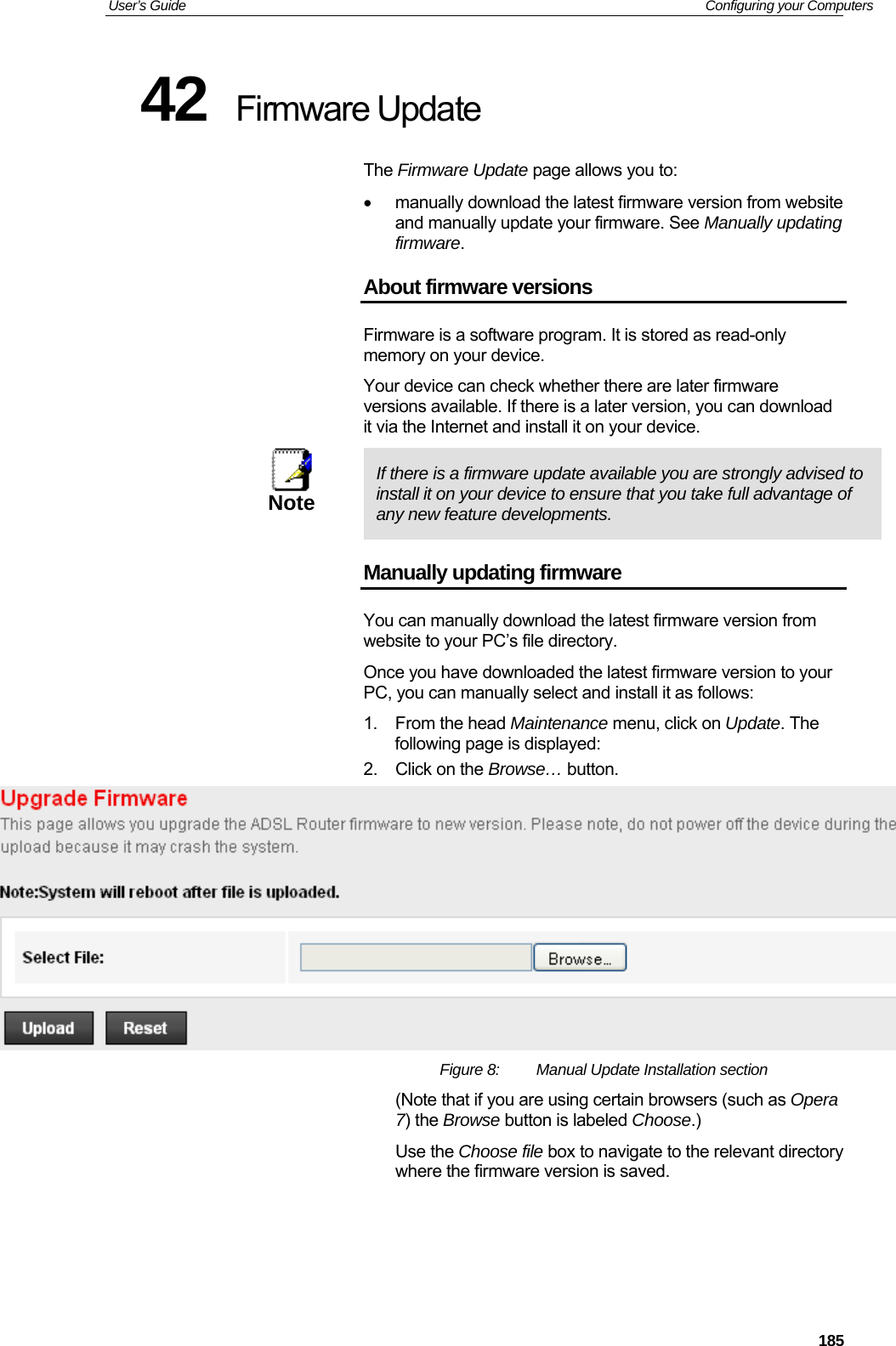 User’s Guide   Configuring your Computers  18542  Firmware Update The Firmware Update page allows you to: •  manually download the latest firmware version from website and manually update your firmware. See Manually updating firmware. About firmware versions Firmware is a software program. It is stored as read-only memory on your device. Your device can check whether there are later firmware versions available. If there is a later version, you can download it via the Internet and install it on your device.  Note  If there is a firmware update available you are strongly advised to install it on your device to ensure that you take full advantage of any new feature developments. Manually updating firmware You can manually download the latest firmware version from website to your PC’s file directory.  Once you have downloaded the latest firmware version to your PC, you can manually select and install it as follows: 1. From the head Maintenance menu, click on Update. The following page is displayed: 2.  Click on the Browse… button.   Figure 8:  Manual Update Installation section (Note that if you are using certain browsers (such as Opera 7) the Browse button is labeled Choose.) Use the Choose file box to navigate to the relevant directory where the firmware version is saved.    