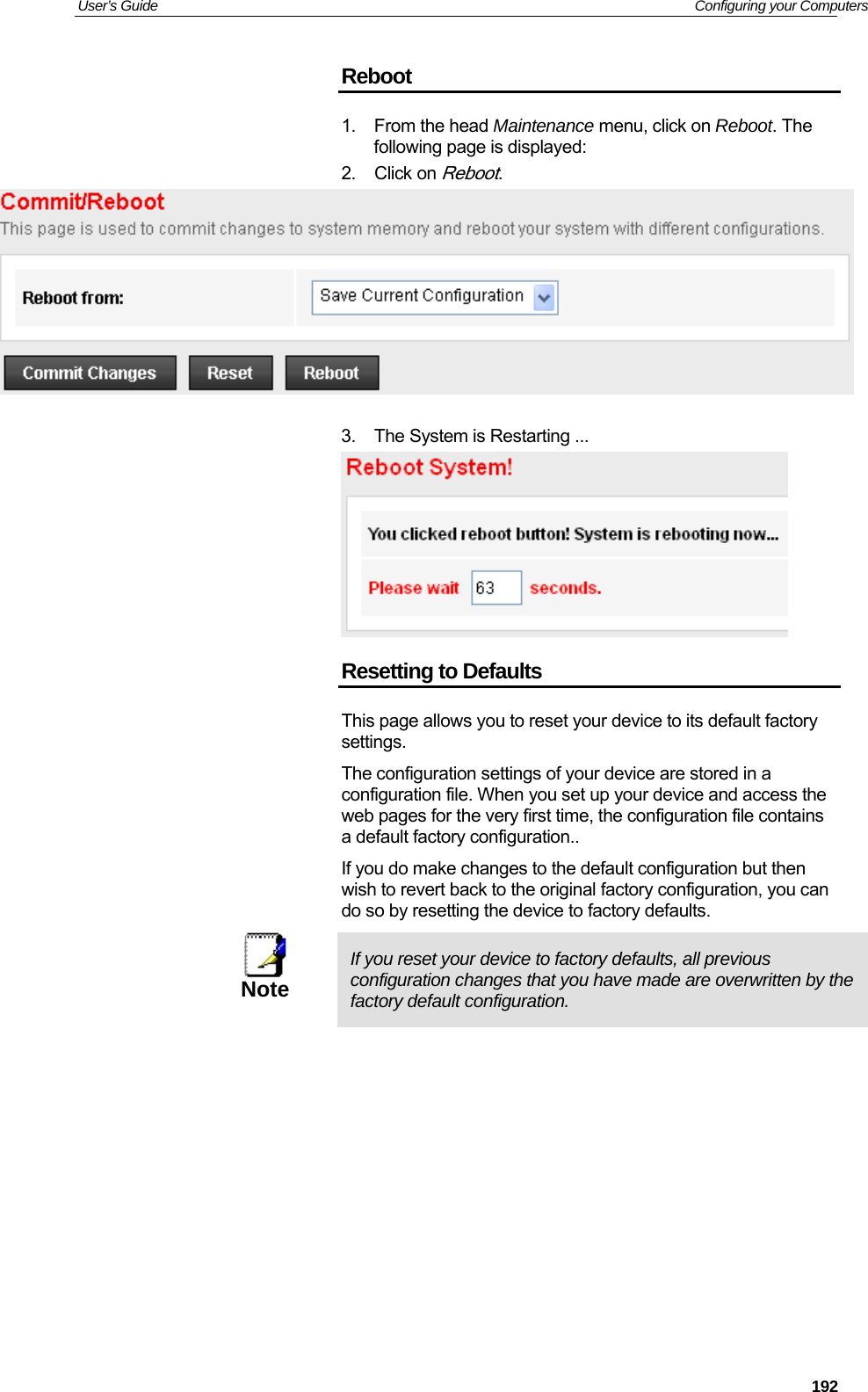 User’s Guide   Configuring your Computers  192Reboot 1. From the head Maintenance menu, click on Reboot. The following page is displayed: 2. Click on Reboot.   3.  The System is Restarting ...  Resetting to Defaults This page allows you to reset your device to its default factory settings. The configuration settings of your device are stored in a configuration file. When you set up your device and access the web pages for the very first time, the configuration file contains a default factory configuration.. If you do make changes to the default configuration but then wish to revert back to the original factory configuration, you can do so by resetting the device to factory defaults.  Note  If you reset your device to factory defaults, all previous configuration changes that you have made are overwritten by the factory default configuration.            