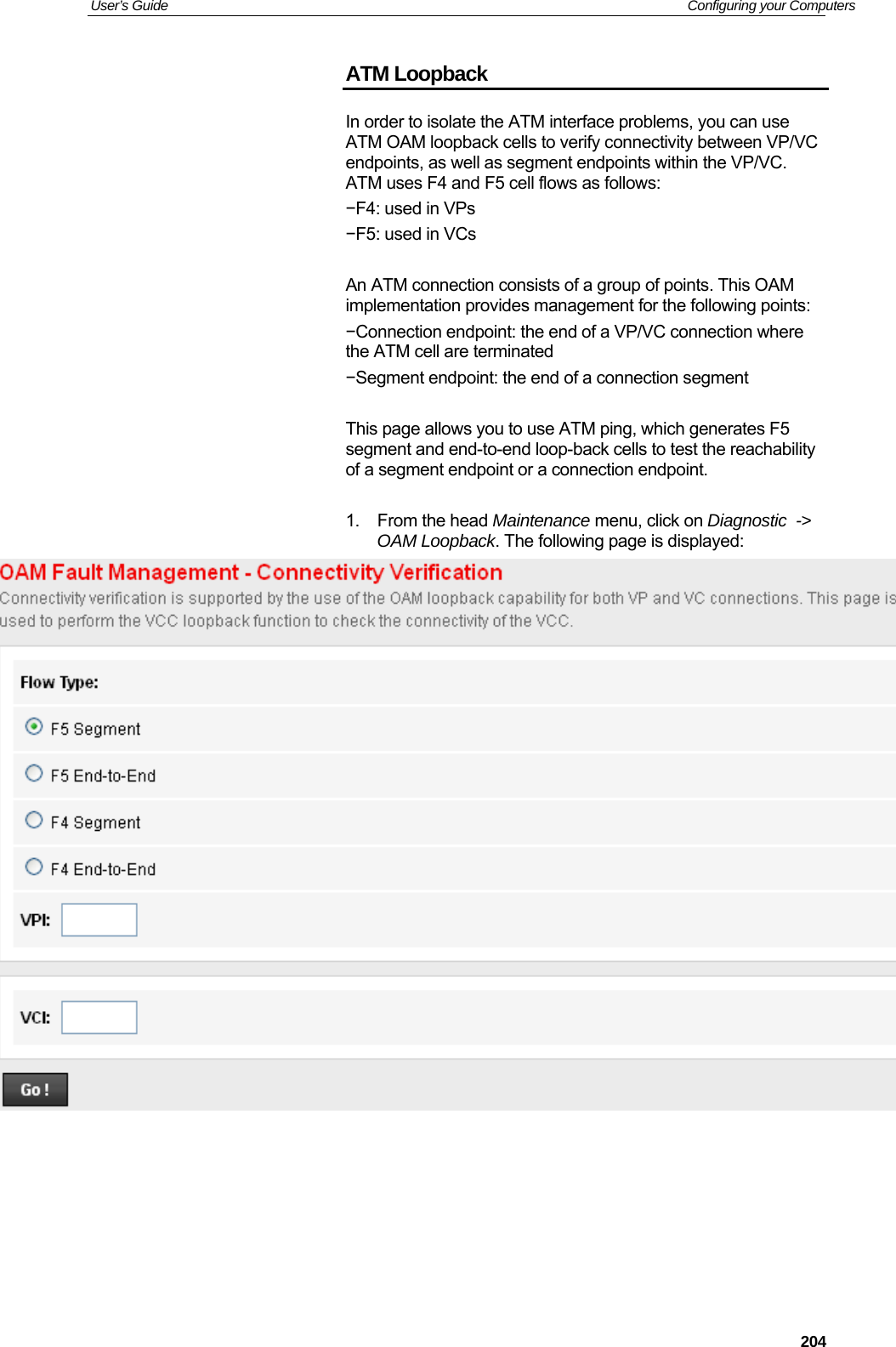 User’s Guide   Configuring your Computers  204ATM Loopback In order to isolate the ATM interface problems, you can use ATM OAM loopback cells to verify connectivity between VP/VC endpoints, as well as segment endpoints within the VP/VC. ATM uses F4 and F5 cell flows as follows: −F4: used in VPs −F5: used in VCs  An ATM connection consists of a group of points. This OAM implementation provides management for the following points: −Connection endpoint: the end of a VP/VC connection where the ATM cell are terminated −Segment endpoint: the end of a connection segment  This page allows you to use ATM ping, which generates F5 segment and end-to-end loop-back cells to test the reachability of a segment endpoint or a connection endpoint.  1. From the head Maintenance menu, click on Diagnostic  -&gt; OAM Loopback. The following page is displayed:       