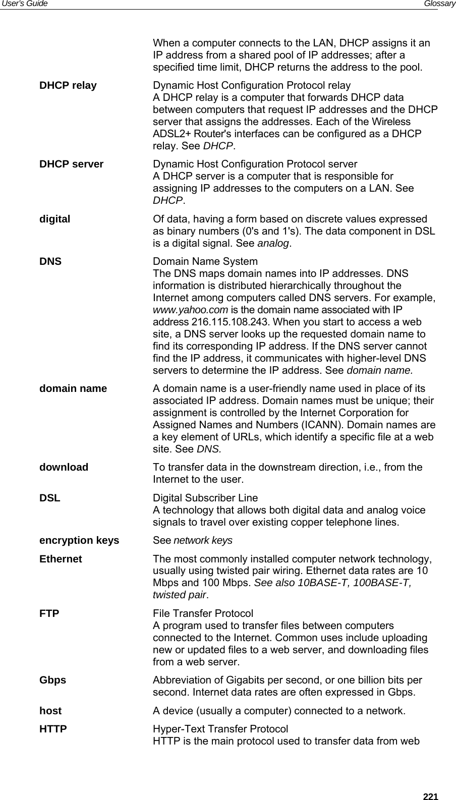 User’s Guide   Glossary  221When a computer connects to the LAN, DHCP assigns it an IP address from a shared pool of IP addresses; after a specified time limit, DHCP returns the address to the pool. DHCP relay  Dynamic Host Configuration Protocol relay A DHCP relay is a computer that forwards DHCP data between computers that request IP addresses and the DHCP server that assigns the addresses. Each of the Wireless ADSL2+ Router&apos;s interfaces can be configured as a DHCP relay. See DHCP. DHCP server  Dynamic Host Configuration Protocol server A DHCP server is a computer that is responsible for assigning IP addresses to the computers on a LAN. See DHCP. digital  Of data, having a form based on discrete values expressed as binary numbers (0&apos;s and 1&apos;s). The data component in DSL is a digital signal. See analog. DNS  Domain Name System  The DNS maps domain names into IP addresses. DNS information is distributed hierarchically throughout the Internet among computers called DNS servers. For example, www.yahoo.com is the domain name associated with IP address 216.115.108.243. When you start to access a web site, a DNS server looks up the requested domain name to find its corresponding IP address. If the DNS server cannot find the IP address, it communicates with higher-level DNS servers to determine the IP address. See domain name. domain name  A domain name is a user-friendly name used in place of its associated IP address. Domain names must be unique; their assignment is controlled by the Internet Corporation for Assigned Names and Numbers (ICANN). Domain names are a key element of URLs, which identify a specific file at a web site. See DNS. download  To transfer data in the downstream direction, i.e., from the Internet to the user. DSL  Digital Subscriber Line A technology that allows both digital data and analog voice signals to travel over existing copper telephone lines.  encryption keys  See network keys Ethernet  The most commonly installed computer network technology, usually using twisted pair wiring. Ethernet data rates are 10 Mbps and 100 Mbps. See also 10BASE-T, 100BASE-T, twisted pair. FTP  File Transfer Protocol A program used to transfer files between computers connected to the Internet. Common uses include uploading new or updated files to a web server, and downloading files from a web server. Gbps  Abbreviation of Gigabits per second, or one billion bits per second. Internet data rates are often expressed in Gbps. host  A device (usually a computer) connected to a network. HTTP  Hyper-Text Transfer Protocol HTTP is the main protocol used to transfer data from web 