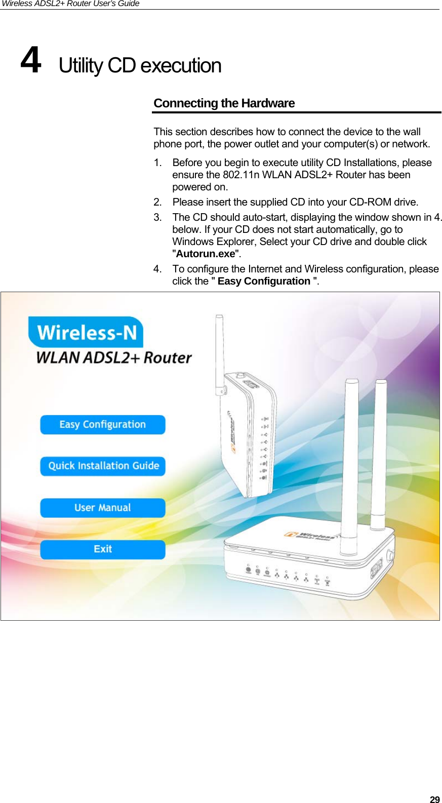 Wireless ADSL2+ Router User’s Guide     294  Utility CD execution  Connecting the Hardware This section describes how to connect the device to the wall phone port, the power outlet and your computer(s) or network. 1.  Before you begin to execute utility CD Installations, please ensure the 802.11n WLAN ADSL2+ Router has been powered on. 2. Please insert the supplied CD into your CD-ROM drive. 3.  The CD should auto-start, displaying the window shown in 4. below. If your CD does not start automatically, go to Windows Explorer, Select your CD drive and double click &quot;Autorun.exe&quot;. 4.  To configure the Internet and Wireless configuration, please click the &quot; Easy Configuration &quot;.        