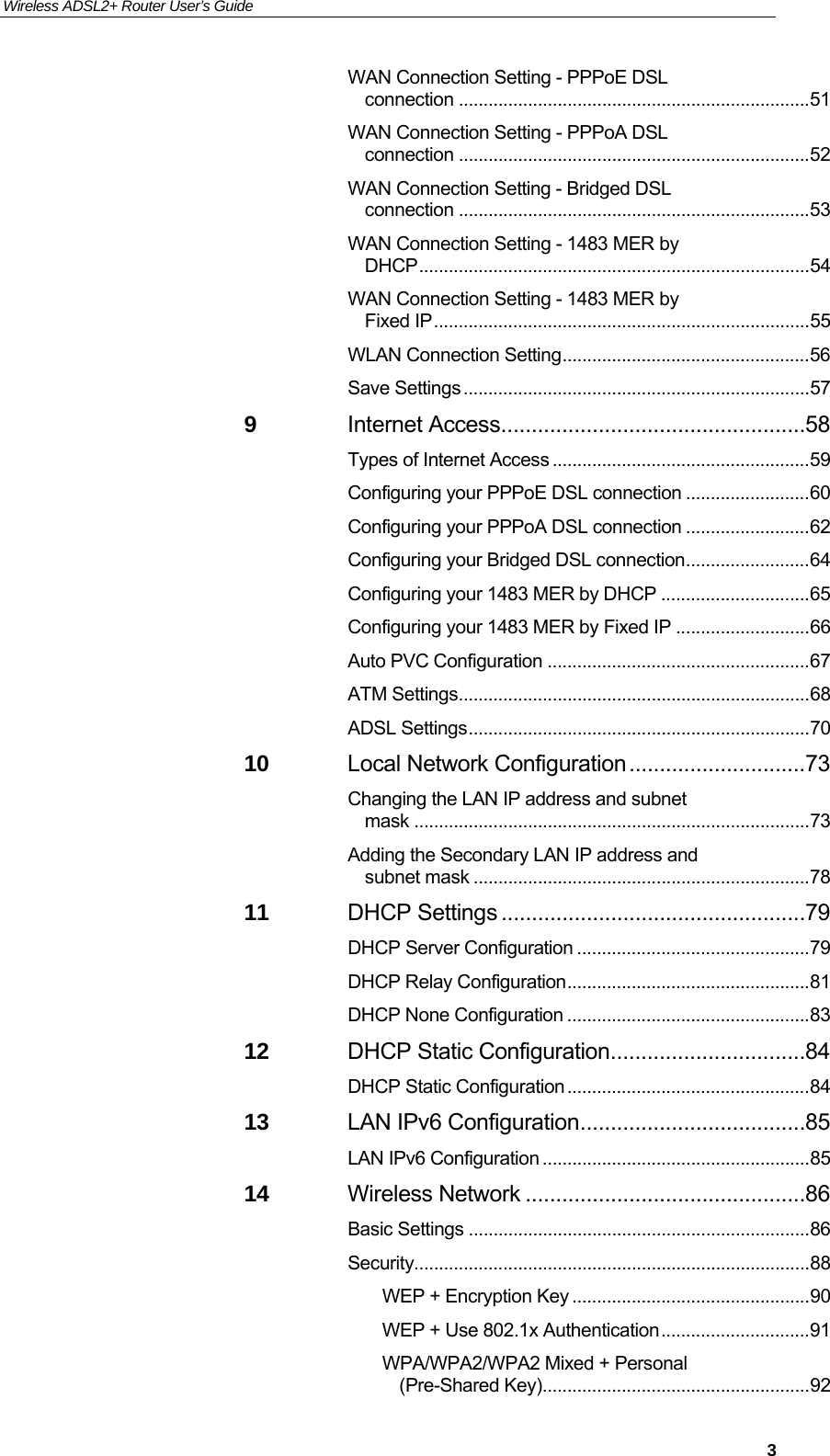 Wireless ADSL2+ Router User’s Guide     3WAN Connection Setting - PPPoE DSL connection ....................................................................... 51 WAN Connection Setting - PPPoA DSL connection ....................................................................... 52 WAN Connection Setting - Bridged DSL connection ....................................................................... 53 WAN Connection Setting - 1483 MER by DHCP ............................................................................... 54 WAN Connection Setting - 1483 MER by Fixed IP ............................................................................ 55 WLAN Connection Setting .................................................. 56 Save Settings ...................................................................... 57 9 Internet Access .................................................. 58 Types of Internet Access .................................................... 59 Configuring your PPPoE DSL connection ......................... 60 Configuring your PPPoA DSL connection ......................... 62 Configuring your Bridged DSL connection ......................... 64 Configuring your 1483 MER by DHCP .............................. 65 Configuring your 1483 MER by Fixed IP ........................... 66 Auto PVC Configuration ..................................................... 67 ATM Settings ....................................................................... 68 ADSL Settings ..................................................................... 70 10 Local Network Configuration ............................. 73 Changing the LAN IP address and subnet mask ................................................................................ 73 Adding the Secondary LAN IP address and subnet mask .................................................................... 78 11 DHCP Settings .................................................. 79 DHCP Server Configuration ............................................... 79 DHCP Relay Configuration ................................................. 81 DHCP None Configuration ................................................. 83 12 DHCP Static Configuration ................................ 84 DHCP Static Configuration ................................................. 84 13 LAN IPv6 Configuration ..................................... 85 LAN IPv6 Configuration ...................................................... 85 14 Wireless Network .............................................. 86 Basic Settings ..................................................................... 86 Security ................................................................................ 88 WEP + Encryption Key ................................................ 90 WEP + Use 802.1x Authentication .............................. 91 WPA/WPA2/WPA2 Mixed + Personal (Pre-Shared Key)...................................................... 92 