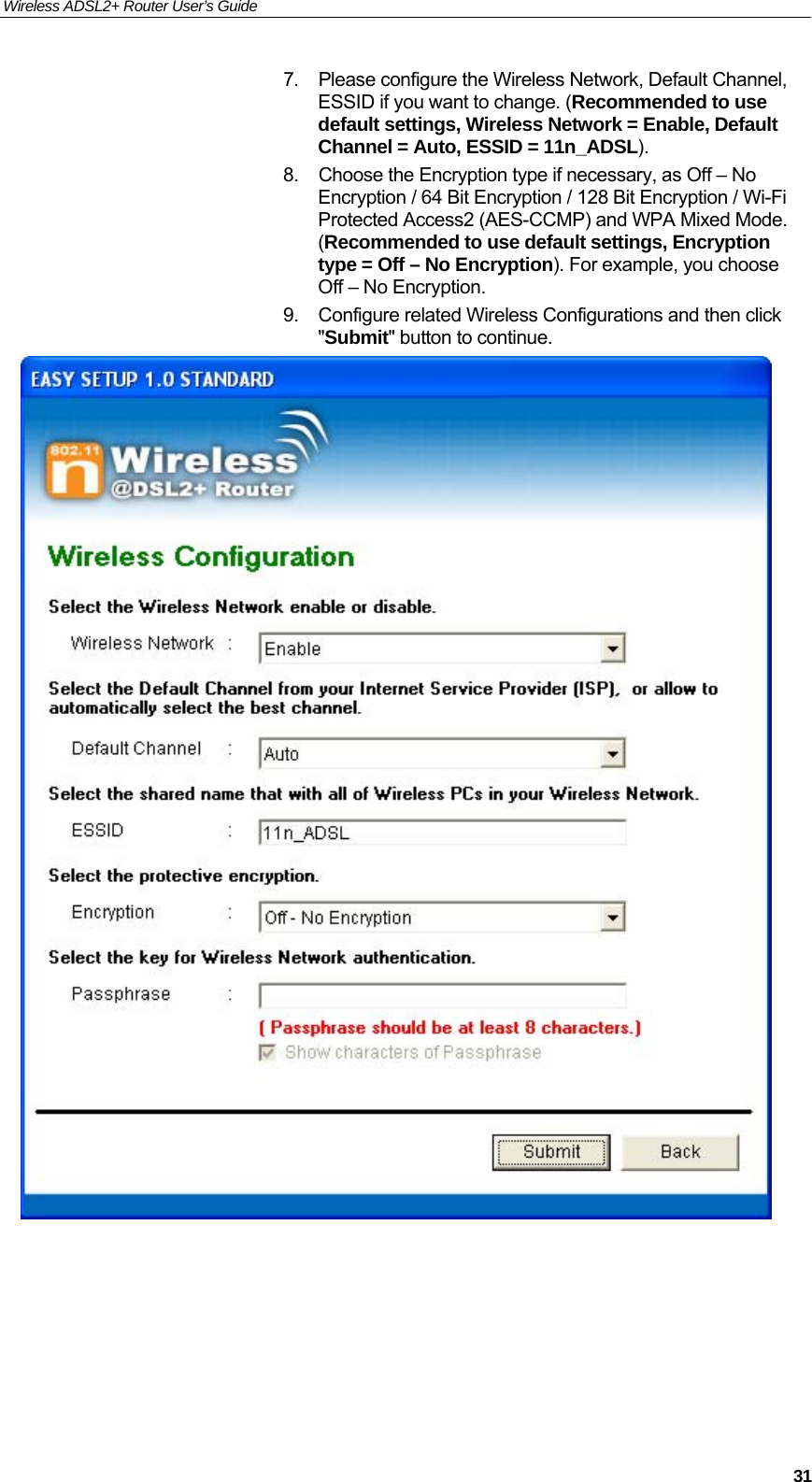 Wireless ADSL2+ Router User’s Guide     317.  Please configure the Wireless Network, Default Channel, ESSID if you want to change. (Recommended to use default settings, Wireless Network = Enable, Default Channel = Auto, ESSID = 11n_ADSL). 8.  Choose the Encryption type if necessary, as Off – No Encryption / 64 Bit Encryption / 128 Bit Encryption / Wi-Fi Protected Access2 (AES-CCMP) and WPA Mixed Mode. (Recommended to use default settings, Encryption type = Off – No Encryption). For example, you choose Off – No Encryption. 9.  Configure related Wireless Configurations and then click &quot;Submit&quot; button to continue.       