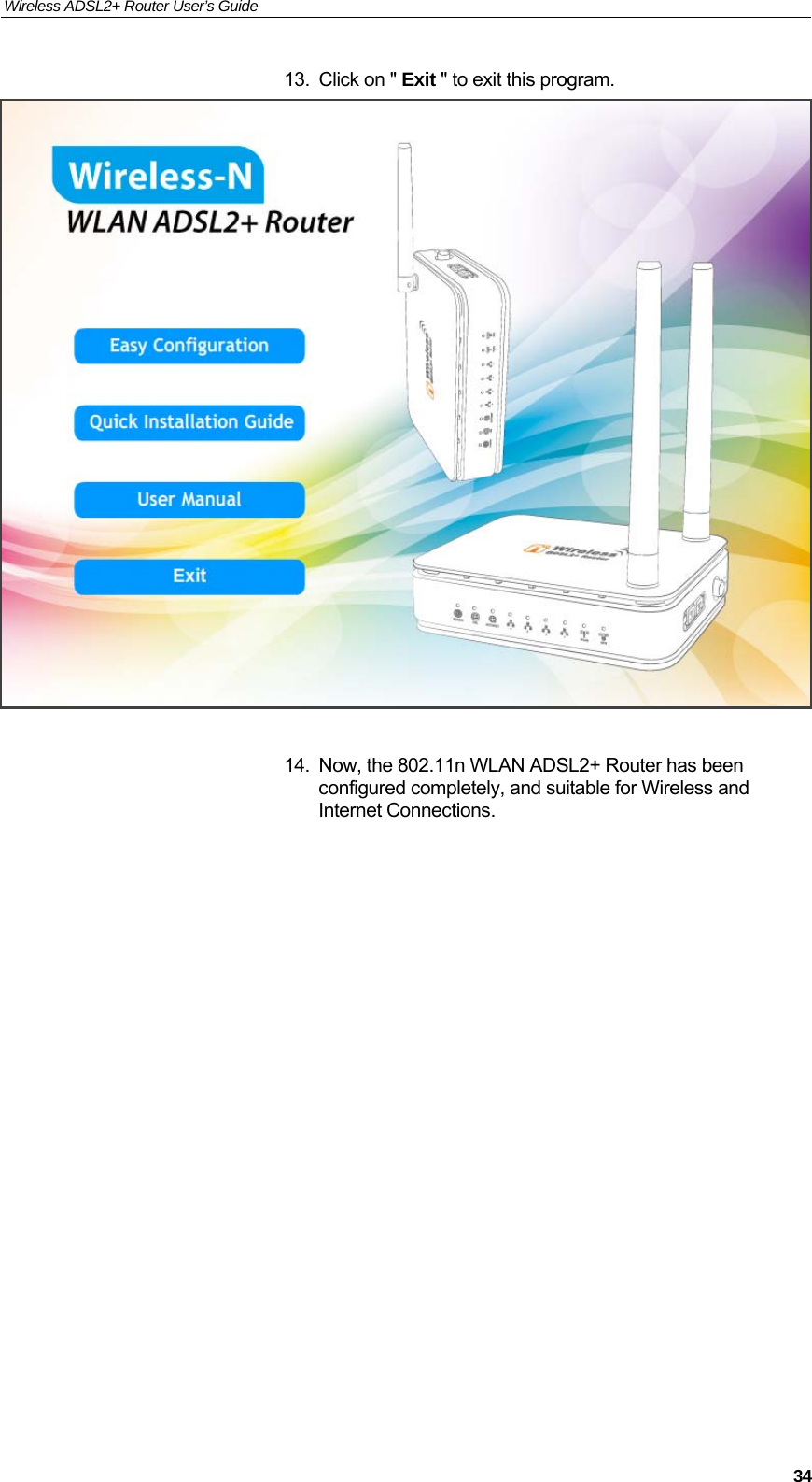 Wireless ADSL2+ Router User’s Guide     3413.  Click on &quot; Exit &quot; to exit this program.   14.  Now, the 802.11n WLAN ADSL2+ Router has been configured completely, and suitable for Wireless and Internet Connections.                