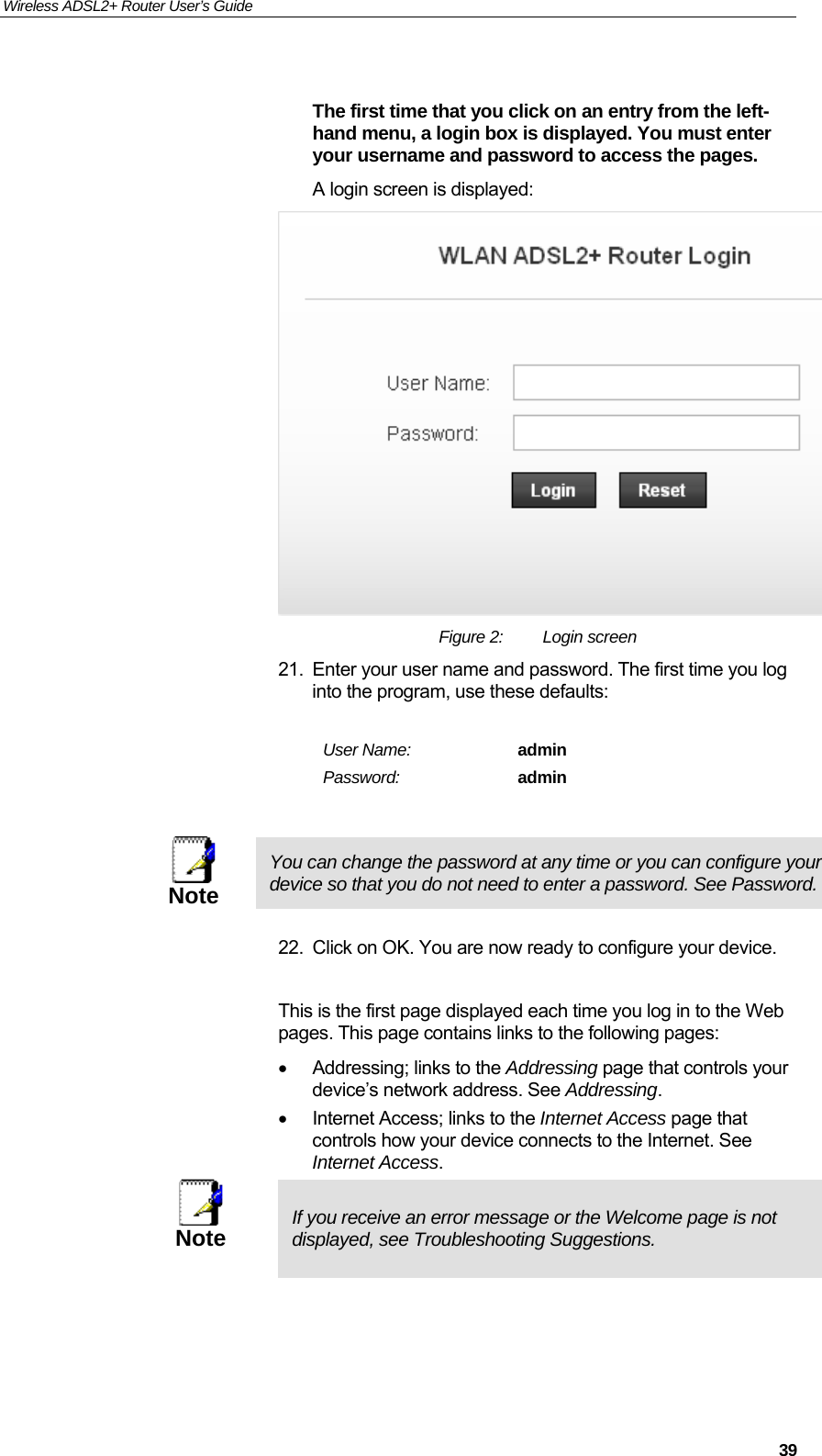 Wireless ADSL2+ Router User’s Guide     39 The first time that you click on an entry from the left-hand menu, a login box is displayed. You must enter your username and password to access the pages. A login screen is displayed:  Figure 2:  Login screen 21.  Enter your user name and password. The first time you log into the program, use these defaults:  User Name:  admin Password:  admin   Note You can change the password at any time or you can configure your device so that you do not need to enter a password. See Password.  22.  Click on OK. You are now ready to configure your device.  This is the first page displayed each time you log in to the Web pages. This page contains links to the following pages: •  Addressing; links to the Addressing page that controls your device’s network address. See Addressing. •  Internet Access; links to the Internet Access page that controls how your device connects to the Internet. See Internet Access.  Note  If you receive an error message or the Welcome page is not displayed, see Troubleshooting Suggestions.  